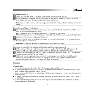 Configuration sans fil
14 Cliquez sur "Interface Setup” / “Wireless" (Configuration Interface/Réseau sans fil).
15 Si vous le souhaitez, modifiez le nom du réseau sans fil. Sélectionnez "WPA-PSK" et entrez un mot de
   passe. Cliquez sur "Save" (Enregistrer). Le modem est prêt à l'emploi.

    Remarque : le câble n'est plus utile à la configuration. Retirez-le si votre ordinateur utilise une connexion
    sans fil.

Connexion sans fil avec l'ordinateur
16 Votre ordinateur doit disposer d'un adaptateur pour réseau sans fil ! Dans le cas contraire, installez-en un
   avant de poursuivre l'installation ! Ensuite :
   Vista : cliquez sur l'icône du réseau et sélectionnez : "Se connecter à un réseau".
   XP : effectuez un clic droit sur l'icône du réseau et sélectionnez : "Afficher les réseaux sans fil disponibles".
17 Sélectionnez votre réseau et cliquez sur "Connecter".
18 Saisissez le mot de passe de l'étape [15] et cliquez sur "Connect" (Connecter).        La connexion Internet
   devrait fonctionner normalement.

    Remarque : si Windows demande un emplacement réseau, choisissez "Home".

Ouverture de ports/Port forwarding (utilisateurs expérimentés uniquement)
i Vérifiez l'adresse IP de votre ordinateur : (1) Pressez les touches [Windows] + [R]. (2) Tapez "cmd",
    cliquez sur "OK". (3) Tapez "ipconfig", pressez la touche [Entrée]. (4) Trouvez l'adresse IPv4.
ii Connectez-vous au modem (par http://192.168.1.1). Cliquez sur "Advanced Setup"/"NAT"/"Virtual Server"
    (Configuration avancée/NAT/Serveur virtuel).
iii (1) Entrez le nom de l'application (par exemple, le nom du programme de BitTorrent). (2) Tapez les
    numéros de ports de début et de fin issus de la plage de ports à ouvrir. (3) Entrez l'adresse IP de
    destination (connue à l'étape [i]). (4) Cliquez sur "Save" (Enregistrer).

Remarques

   Généralités
• La première configuration du modem doit s'effectuer par le biais du câble réseau.
• Le splitter (voir étape [1]) n'est pas fourni. Pour des informations détaillées sur l’installation de votre ligne
  ADSL, consultez votre fournisseur d’accès Internet.
• Si votre consommation Internet est facturée par unité de temps, éteignez votre modem quand vous avez fini
  d'utiliser Internet.
• Ce modem fonctionne uniquement sur une ligne analogique (POTS, PSTN, Annexe A) ADSL, ADSL2, ADSL2+
  ou DSL/TDSL.
• La vitesse de téléchargement en aval et en amont dépend principalement de votre installation de câblage
  (téléphonique) ADSL domestique.

                                                         2
 