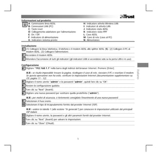 Informazioni sul prodotto
     A: Connessione linea ADSL                                      H: Indicatore attività Wireless LAN
    iB: Connessioni LAN (PC)                                        I: Indicatori di attività LAN
     C: Tasto reset                                                 J: Indicatore stato ADSL
     D: Collegamento adattatore per l’alimentazione                 K: Indicatore stato PPP
     E: On / Off                                                    L: Cavo ADSL
     F: Indicatore di alimentazione                                 M: Cavo di rete (cavo al PC)
     G: Indicatore sistema pronto                                   N: Alimentatore

Installazione
 1 (1) Collegare la linea telefonica, il telefono e il modem ADSL allo splitter ADSL (S). (2) Collegare il PC al
    modem ADSL. (3) Collegare l'alimentatore.
 2 Accendere il modem ADSL.
3       Attendere l'accensione di tutti gli indicatori (gli indicatori LAN si accendono solo se la porta LAN è in uso).

Configurazione
4 Digitare "192.168.1.1" nella barra degli indirizzi del browser Internet. Premere [Enter].




                                                                                                                             Italiano
        N.B.: se risulta impossibile trovare la pagina, ricollegare il cavo di rete, riavviare il PC e resettare il modem.
        Se questa operazione non ha esito, verificare le impostazioni Internet (documentazione supplementare su
        CD, pagine 11 - 12).
5       Digitare il nome utente "admin" e la password "admin", quindi fare clic su "OK".
6       Avviare la configurazione guidata.
7       Fare clic su "Next" (Avanti).
8       Digitare una nuova password per sostituire quella predefinita ("admin").

        N.B.: per motivi di sicurezza, è fortemente consigliato l'inserimento di una nuova password.
9       Selezionare il fuso orario.
10 Selezionare il tipo di incapsulamento fornito dal provider Internet (ISP).
        N.B.: vedere la tabella 1 (alla sezione "In generale") per conoscere le impostazioni utilizzate dai principali
        ISP italiani.
11 Digitare il nome utente, la password e gli altri parametri forniti dal provider Internet.
12 Fare clic su "Next" (Avanti) per salvare le impostazioni.
13 Fare clic su "Close" (Chiudi).




                                                              1
 