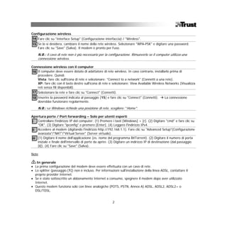 Configurazione wireless
14 Fare clic su "Interface Setup" (Configurazione interfaccia) / "Wireless".
15 Se lo si desidera, cambiare il nome della rete wireless. Selezionare "WPA-PSK" e digitare una password.
   Fare clic su "Save" (Salva). Il modem è pronto per l'uso.

    N.B.: il cavo di rete non è più necessario per la configurazione. Rimuoverlo se il computer utilizza una
    connessione wireless.

Connessione wireless con il computer
16 Il computer deve essere dotato di adattatore di rete wireless. In caso contrario, installarlo prima di
   procedere. Quindi:
   Vista: fare clic sull'icona di rete e selezionare: "Connect to a network" (Connetti a una rete).
   XP: fare clic con il tasto destro sull'icona di rete e selezionare: View Available Wireless Networks (Visualizza
   reti senza fili disponibili).
17 Selezionare la rete e fare clic su "Connect" (Connetti).
18 Inserire la password indicata al passaggio [15] e fare clic su "Connect" (Connetti).        La connessione
   dovrebbe funzionare regolarmente.

    N.B.: se Windows richiede una posizione di rete, scegliere: "Home".

Apertura porte / Port forwarding – Solo per utenti esperti
i Controllare l'indirizzo IP del computer: (1) Premere i tasti [Windows] + [r]. (2) Digitare "cmd" e fare clic su
    "OK". (3) Digitare "ipconfig" e premere [Enter]. (4) Leggere l'indirizzo IPv4.
ii Accedere al modem (digitando l'indirizzo http://192.168.1.1). Fare clic su "Advanced Setup"(Configurazione
    avanzata"/"NAT"/"Virtual Server" (Server virtuale).
iii (1) Digitare il nome dell'applicazione (es. nome del programma BitTorrent). (2) Digitare il numero di porta
    iniziale e finale dell'intervallo di porte da aprire. (3) Digitare un indirizzo IP di destinazione (dal passaggio
    [i]). (4) Fare clic su "Save" (Salva).

Note

   In generale
• La prima configurazione del modem deve essere effettuata con un cavo di rete.
• Lo splitter (passaggio [1]) non è incluso. Per informazioni sull'installazione della linea ADSL, contattare il
  proprio provider Internet.
• Se è stato sottoscritto un abbonamento Internet a consumo, spegnere il modem dopo aver utilizzato
  Internet.
• Questo modem funziona solo con linee analogiche (POTS, PSTN, Annex A) ADSL, ADSL2, ADSL2+ o
  DSL/TDSL.


                                                          2
 