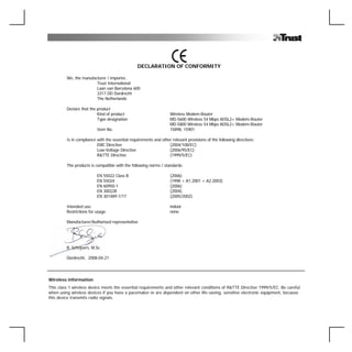DECLARATION OF CONFORMITY

         We, the manufacturer / importer,
                        Trust International
                        Laan van Barcelona 600
                        3317 DD Dordrecht
                        The Netherlands

         Declare that the product
                          Kind of product                          Wireless Modem-Router
                          Type designation                         MD-5600 Wireless 54 Mbps ADSL2+ Modem-Router
                                                                   MD-5800 Wireless 54 Mbps ADSL2+ Modem-Router
                          Item No.                                 15898, 15901

         Is in compliance with the essential requirements and other relevant provisions of the following directives:
                          EMC Directive                           (2004/108/EC)
                          Low-Voltage Directive                   (2006/95/EC)
                          R&TTE Directive                         (1999/5/EC)

         The products is compatible with the following norms / standards:

                          EN 55022 Class B                         (2006)
                          EN 55024                                 (1998 + A1:2001 + A2:2003)
                          EN 60950-1                               (2006)
                          EN 300228                                (2004)
                          EN 301489-1/17                           (2005/2002)

         Intended use:                                             indoor
         Restrictions for usage:                                   none

         Manufacturer/Authorised representative




         B. Schrijvers, M.Sc.

         Dordrecht, 2008-04-21




Wireless information
This class 1 wireless device meets the essential requirements and other relevant conditions of R&TTE Directive 1999/5/EC. Be careful
when using wireless devices if you have a pacemaker or are dependent on other life-saving, sensitive electronic equipment, because
this device transmits radio signals.
 