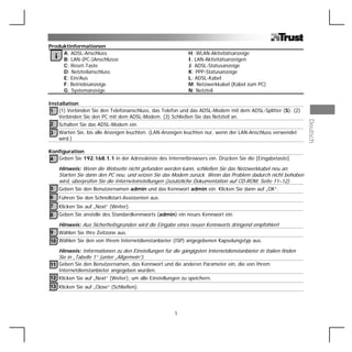 Produktinformationen
     A: ADSL-Anschluss                                          H: WLAN-Aktivitätsanzeige
    iB: LAN-(PC-)Anschlüsse                                     I: LAN-Aktivitätsanzeigen
     C: Reset-Taste                                             J: ADSL-Statusanzeige
     D: Netzteilanschluss                                       K: PPP-Statusanzeige
     E: Ein/Aus                                                 L: ADSL-Kabel
     F: Betriebsanzeige                                         M: Netzwerkkabel (Kabel zum PC)
     G: Systemanzeige                                           N: Netzteil

Installation
 1 (1) Verbinden Sie den Telefonanschluss, das Telefon und das ADSL-Modem mit dem ADSL-Splitter (S). (2)
    Verbinden Sie den PC mit dem ADSL-Modem. (3) Schließen Sie das Netzteil an.




                                                                                                                  Deutsch
 2 Schalten Sie das ADSL-Modem ein.
3       Warten Sie, bis alle Anzeigen leuchten. (LAN-Anzeigen leuchten nur, wenn der LAN-Anschluss verwendet
        wird.)

Konfiguration
4 Geben Sie 192.168.1.1 in der Adressleiste des Internetbrowsers ein. Drücken Sie die [Eingabetaste].
        Hinweis: Wenn die Webseite nicht gefunden werden kann, schließen Sie das Netzwerkkabel neu an.
        Starten Sie dann den PC neu, und setzen Sie das Modem zurück. Wenn das Problem dadurch nicht behoben
        wird, überprüfen Sie die Interneteinstellungen (zusätzliche Dokumentation auf CD-ROM, Seite 11–12).
5       Geben Sie den Benutzernamen admin und das Kennwort admin ein. Klicken Sie dann auf „OK“.
6       Führen Sie den Schnellstart-Assistenten aus.
7       Klicken Sie auf „Next“ (Weiter).
8       Geben Sie anstelle des Standardkennworts (admin) ein neues Kennwort ein.

        Hinweis: Aus Sicherheitsgründen wird die Eingabe eines neuen Kennworts dringend empfohlen!
9       Wählen Sie Ihre Zeitzone aus.
10 Wählen Sie den von Ihrem Internetdienstanbieter (ISP) angegebenen Kapselungstyp aus.
        Hinweis: Informationen zu den Einstellungen für die gängigsten Internetdienstanbieter in Italien finden
        Sie in „Tabelle 1“ (unter „Allgemein“).
11 Geben Sie den Benutzernamen, das Kennwort und die anderen Parameter ein, die von Ihrem
   Internetdienstanbieter angegeben wurden.
12 Klicken Sie auf „Next“ (Weiter), um alle Einstellungen zu speichern.
13 Klicken Sie auf „Close“ (Schließen).




                                                          1
 