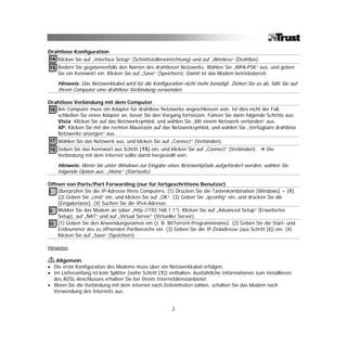 Drahtlose Konfiguration
14 Klicken Sie auf „Interface Setup“ (Schnittstelleneinrichtung) und auf „Wireless“ (Drahtlos).
15 Ändern Sie gegebenenfalls den Namen des drahtlosen Netzwerks. Wählen Sie „WPA-PSK“ aus, und geben
   Sie ein Kennwort ein. Klicken Sie auf „Save“ (Speichern). Damit ist das Modem betriebsbereit.

    Hinweis: Das Netzwerkkabel wird für die Konfiguration nicht mehr benötigt. Ziehen Sie es ab, falls Sie auf
    Ihrem Computer eine drahtlose Verbindung verwenden.

Drahtlose Verbindung mit dem Computer
16 Am Computer muss ein Adapter für drahtlose Netzwerke angeschlossen sein. Ist dies nicht der Fall,
   schließen Sie einen Adapter an, bevor Sie den Vorgang fortsetzen. Führen Sie dann folgende Schritte aus:
   Vista: Klicken Sie auf das Netzwerksymbol, und wählen Sie „Mit einem Netzwerk verbinden“ aus.
   XP: Klicken Sie mit der rechten Maustaste auf das Netzwerksymbol, und wählen Sie „Verfügbare drahtlose
   Netzwerke anzeigen“ aus.
17 Wählen Sie das Netzwerk aus, und klicken Sie auf „Connect“ (Verbinden).
18 Geben Sie das Kennwort aus Schritt [15] ein, und klicken Sie auf „Connect“ (Verbinden).        Die
   Verbindung mit dem Internet sollte damit hergestellt sein.

    Hinweis: Wenn Sie unter Windows zur Eingabe eines Netzwerkpfads aufgefordert werden, wählen Sie
    folgende Option aus: „Home“ (Startseite).

Öffnen von Ports/Port Forwarding (nur für fortgeschrittene Benutzer)
i Überprüfen Sie die IP-Adresse Ihres Computers: (1) Drücken Sie die Tastenkombination [Windows] + [R].
    (2) Geben Sie „cmd“ ein, und klicken Sie auf „OK“. (3) Geben Sie „ipconfig“ ein, und drücken Sie die
    [Eingabetaste]. (4) Suchen Sie die IPv4-Adresse.
ii Melden Sie das Modem an (über „http://192.168.1.1“). Klicken Sie auf „Advanced Setup“ (Erweitertes
    Setup), auf „NAT“ und auf „Virtual Server“ (Virtueller Server).
iii (1) Geben Sie den Anwendungsnamen ein (z. B. BitTorrent-Programmname). (2) Geben Sie die Start- und
    Endnummer des zu öffnenden Portbereichs ein. (3) Geben Sie die IP-Zieladresse (aus Schritt [i]) ein. (4)
    Klicken Sie auf „Save“ (Speichern).

Hinweise

   Allgemein
• Die erste Konfiguration des Modems muss über ein Netzwerkkabel erfolgen.
• Im Lieferumfang ist kein Splitter (siehe Schritt [1]) enthalten. Ausführliche Informationen zum Installieren
  des ADSL-Anschlusses erhalten Sie bei Ihrem Internetdienstanbieter.
• Wenn Sie die Verbindung mit dem Internet nach Zeiteinheiten zahlen, schalten Sie das Modem nach
  Verwendung des Internets aus.


                                                        2
 
