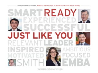 SMART
EXPERIENCED
SUCCESSFUL
LEADER
READY
MOTIVATED
INSPIRED AMBITIOUS
FOCUSED
RELEVANT
JUST LIKE YOU
EMBASMITH
UNIVERSITY OF MARYLAND ROBERT H. SMITH SCHOOL OF BUSINESS EXECUTIVE MBA IN BEIJING
DELIVERED IN PARTNERSHIP WITH UIBE
 