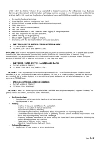 entity within the France Telecom Group dedicated to telecommunications for enterprises range Business
Services provides network and information technology business services in over 220 countries and territories
and has staff in 166 countries. A collection of applications known as SAV2000, are used to manage services.
 Involved in functional activities.
 Understanding business requirement from client.
 Writing Solution proposal and Functional requirement document.
 Client interaction.
 Test case creation in Quality Center.
 Test case review.
 Involved in execution of Test cases and defect logging in HP Quality Center.
 Test data preparation for test case execution.
 Defect Tracking and Bug Reporting.
 Status report preparation as part of project.
 Interacting with the Development team for issues resolutions.
• EYDT ISCD (INTER SYSTEM COMMUNICATION DATA)
• CLIENT- AIRBUS- FRANCE
• TECHNOLOGY- UNIX, SQL SERVER 2005
OUTLINE: ISCD involves intercommunication of various systems available in aircrafts. In an aircraft each system
communicate with many others systems using specific protocols and communication is achieved using
medias/signals. It is a job of designers to create communication links. Our job is to support system designers
working on AIRBUS Tools in a secure environment in case they have issue.
• EYDT ISMD (INTER SYSTEM MAINTENANCE DATA)
• CLIENT- AIRBUS- FRANCE
• TECHNOLOGY- UNIX, SQL SERVER 2005
OUTLINE: ISMD involves only the maintenance data of aircraft. The maintenance data is stored in unique
identified BITE IDs corresponding to each aircraft system. For each BITE ID various faults, failures and warnings
are recorded. Job of system designer is to correct the recorded faults and our job is to help designers in their
working on AIRBUS tools.
• EABD (ELECTRONIC AIRBUS DIRECTIVE)
• CLIENT- AIRBUS- FRANCE
• TECHNOLOGY- WINDOWS
OUTLINE: eABD is a internal portal of Airbus like a intranet. Airbus system designers, suppliers use eABD for
getting various documents, forms and useful information.
 Business Analysis
- Requirement gathering & Understanding of end users needs
- Quality review of BRD
 Testing
- Involved in Scenario identification for application.
- Involved in execution of manual test scripts.
- Defect Tracking and Bug Reporting.
- Delivered integration testing and handled defect management and reporting activities.
- Conducted business meeting with client in gathering business specific functional requirements that
would help in gaining strong functional knowledge.
- Grooming new team members on the entire testing and report verification process by providing the
project related guidance and coaching.
- Preparation of different project reports
- Attending Project Meeting Calls with Client.
 Release Management
- Deployment of new version of Airbus applications
Page 2 of 4
 
