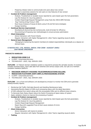 - Preparing release notes to communicate end users about new version
- Conduct a awareness sessions for end users on new features of new version
 Incident & Problem management
- Analyze, Troubleshoot or escalate issues reported by users based upon the SLA parameters
- Log File Analysis for recurring patterns
- Incident Reporting& Request Management using Tools like JIRA & BMC Remedy
- Bug Tracking & Bug Fixing in JIRA
- Root Cause Analysis of Issues & Alerts using 5-W and fish bone strategies
- Outage Handling
 Continual Service improvement
- Developing & discovering new workarounds, tools & Scripts for efficiency
- Documenting & Proposing new methodologies to ensure process optimization
 Client Interaction
- Active Interaction with French Clients
- Regular interaction with Higher Management & other Teams regarding issues & alerts
 General team Management
- Managing & mentoring the team(4 members) & related responsibilities individually as a deputy-on-
demand basis
E-NAVIK PVT. LTD, NOIDA, INDIA (FEB 2008 –AUGUST 2009)
SOFTWARE ENGINEER
PROJECTS HANDLED
• MEDIATION ZONE 5.0
• CLIENT- Unitymedia,Germany
• TECHNOLOGY- UNIX, SQL SERVER 2005
OUTLINE : In Telecom domain mediation system is required to process the call data records. It involves
complex business logics, input calls data from switches and various output units. Our job is to maintain
complete mediation platform.
• ERICSSON HEWLETT PACKARD TELECOMMUNICATIONS BILLING
• MEDIATION PLATFORM (EHPT BMP) & PROVISIONING SYSTEM
• CLIENT- Unitymedia,Germany
• TECHNOLOGY- UNIX, SQL SERVER 2005
OUTLINE : It is a front end software unit developed by ericsson to monitor the CDR and to generate
weekly/monthly reports.
 Monitoring Call Traffic (Call data Record) and Handling Maintenance tasks
 Generating Monthly Report of CDR count processing status with the detail description
 of CDR collected from switch along with the processable CDRs sent to different down streams.
 To Generate Daily Status Report about the Switch Processing & Space status of system
 Apply validation checks to improve the processing of system.
 Incident & Problem management
- Analyze, Troubleshoot or escalate issues reported by client based upon the SLA parameters
- Log File Analysis for recurring patterns
- Incident Reporting& Request Management
- Report Bug with suggested Fixes & Root cause analysis of errors
- Outage handling
 Client Interaction
- Active Interaction with teams & vendors
- Regular interaction with Higher Management & other Teams regarding issues & alerts
 Testing
Page 3 of 4
 