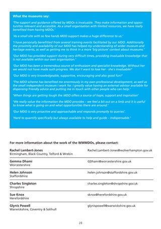 28
What the museums say:
‘The support and guidance offered by MDOs is invaluable. They make information and oppor-
tunities relevant and accessible. As a small organisation with limited resources, we have really
benefited from having MDOs.’
‘As a small site with so few hands MDO support makes a huge difference to us.’
‘I have personally benefitted from several training events facilitated by our MDO. Additionally
the proximity and availability of our MDO has helped my understanding of wider museum and
heritage events, as well as getting me to think in a more ‘big picture’ context about museums.’
‘Our MDO has provided support during very difficult times, providing invaluable knowledge that
is not available within our own organisation.’
‘Our MDO has been a tremendous source of enthusiasm and specialist knowledge. Without her
we would not have made such progress. We don`t want to lose her - she`s invaluable!’
‘Our MDO is very knowledgeable, supportive, encouraging and also good fun!’
‘The MDO scheme has benefited me enormously in my own professional development, as well as
the small independent museum I work for. I greatly value having an external advisor available for
dispensing friendly advice and putting me in touch with other people who can help.’
‘When things are getting tough the MDO offers a source of hope, support and inspiration’
‘We really value the information the MDO provides – we feel a bit out on a limb and it is useful
to know what is going on and what opportunities there are around.’
‘Our MDO is very proactive and approachable and responds promptly to queries’.
‘Hard to quantify specifically but always available to help and guide – Indispensable.’
For more information about the work of the WMMDOs, please contact:
Rachel Lambert-Jones					Rachel.Lambert-Jones@wolverhampton.gov.uk
Birmingham, Black Country, Telford & Wrekin 		
Gemma Dhami						GDhami@worcestershire.gov.uk
Worcestershire
Helen Johnson						helen.johnson@staffordshire.gov.uk
Staffordshire
Charles Singleton						charles.singleton@shropshire.gov.uk
Shropshire
Sue Knox							sknox@herefordshire.gov.uk
Herefordshire
Glynis Powell						glynispowell@warwickshire.gov.uk
Warwickshire, Coventry & Solihull	
 