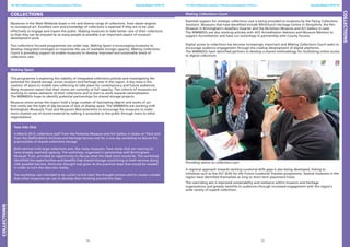 14 15
The West Midlands network of Museum Development Officers Annual Report 2012-13 The West Midlands network of Museum Development Officers Annual Report 2012-13
Collections
Museums in the West Midlands boast a rich and diverse range of collections, from steam engines
to conceptual art. Excellent care and knowledge of collections is essential if they are to be used
effectively to engage and inspire the public. Helping museums to take better care of their collections
so that they can be enjoyed by as many people as possible is an important aspect of museum
development work.
Two collections focused programmes are under way. Making Space is encouraging museums to
develop integrated strategies to maximise the use of available storage capacity. Making Collections
Count is providing support to enable museums to develop improved and sustainable levels of
collections care.
Making Space
This programme is exploring the viability of integrated collections policies and investigating the
potential for shared storage across museum and heritage sites in the region. A key issue is the
creation of space to enable new collecting to take place for contemporary and future audiences.
Many museums report that their stores are currently at full capacity. Two cohorts of museums are
working to review elements of their collections and to start to work towards rationalisation.
The WMMDOs hope to identify potential partnerships for shared storage projects.
Museum stores across the region hold a large number of fascinating objects and works of art
that rarely see the light of day because of lack of display space. The WMMDOs are working with
Birmingham Museums Trust and Museums Worcestershire to encourage the museums to make
more creative use of stored material by making it accessible to the public through loans to other
organisations.
Two into One
In March 2013, collections staff from the Potteries Museum and Art Gallery in Stoke on Trent and
from the Staffordshire Archives and Heritage Service met for a one day workshop to discuss the
practicalities of shared collections storage.
Both services hold large collections and, like many museums, have stores that are nearing (or
have already reached) capacity. The workshop, organised in partnership with Birmingham
Museum Trust, provided an opportunity to discuss what the ideal store would be. The workshop
identified the opportunities and benefits that shared storage could bring to both services along
with possible barriers. Particular thought was given to the practical steps that would be needed
in order to turn the idea into reality.
The workshop was intended to be a pilot to kick-start the thought process and to create a model
that other museums can use to develop their thinking around this topic.
Making Collections Count
Essential support for strategic collections care is being provided to museums by the Flying Collections
Assistant. Museums that have benefited include Whitchurch Heritage Centre in Shropshire, the Pen
Museum in Birmingham’s Jewellery Quarter and the Nicholson Museum and Art Gallery in Leek.
The WMMDOs are also working actively with ACE Accreditation Advisors and Museum Mentors to
support Accreditation and have run workshops in partnership with County forums.
Digital access to collections has become increasingly important and Making Collections Count seeks to
encourage audience engagement through the creative development of digital platforms.
The WMMDOs have identified partners to develop a shared methodology for facilitating online access
to digital collections.
Providing advice on collections care
A regional approach towards tackling curatorial skills gaps is also being developed, linking to
initiatives such as the HLF Skills for the Future Curatorial Trainees programme. Several museums in the
region have identified themselves as long or short term placement hosts.
The overriding aim is improved sustainability and resilience within museum and heritage
organisations and greater benefits to audiences through increased engagement with the region’s
wide variety of superb collections.
Collections
Collections
 