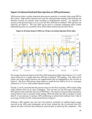 10
Impact of enhanced hydrated lime injection on APH performance
APH pressure drop is another important plant process parameter to consider when using DSI for
SO2 control. High sorbent injection rates raise the solid particulate loading (solid hold up) and
therefore increase the pressure drop according to hydrodynamic theory8
. As expected, an
increase in the pressure drop (1 in w.c) over the West APH due to Sorbacal®
SPS injection was
observed, see Figure 6. The East APH can be used as a baseline comparator where similar
differential pressure was recorded in West APH without sorbent injection (8/25/2015).
Figure 6: Pressure drop of APH over 10 days of sorbent injection (West side).
On average, the pressure drop over the West APH increased to stable values that are 1 to 1.5 inch
water column (in w.c.) higher than East APH due to Sorbacal®
SPS loading. This effect can be
clearly seen when sorbent injection was stopped briefly that are highlighted by the red lines in
Figure 6. The West APH pressure drop reduces to match the East APH at 4.5 in w.c. and again
increases to 5.7 in w.c. when sorbent injection restarts.
Overall, it can be concluded that the pressure drop over the West secondary APH remains stable
which indicates there are no signs of plugging. This was true over the full range of Sorbacal®
SPS injection rates tested that was up to 4,500 (lb/hr). The increase in pressure drop measured is
normal behavior due to increased solids loading. While the plant was able to maintain a steady
delta P, it was necessary to increase APH sootblowing at normal load conditions from 1/day to
an average of 4/day over the 10 day period shown in Figure 6.
Utilizing a DSI solution may also have the attractive co-benefit of enabling higher energy
recovery as the APH outlet temperature can be lower without the risk of corrosion from SO3
species, the latter will have been effectively removed prior to achieving SO2 compliance. This
 