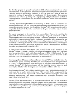 12
The first key property is generally applicable to DSI sorbents resulting in lower sorbent
consumption and residual generation but also reduced particulate loading for ESP applications.
Particulate loading is an important parameter as the ESP performance may be negatively
impacted in particular if approaching or exceeding the ESP design capacity. This enhanced
performance was achieved by starting with a high porosity and high surface area, see Table 1,
calcium hydroxide sorbent that has been proven to be significantly more effective than standard
hydrates6
.
Generally, the enhanced hydrated lime has a reactivity of about a factor of 2 compared to a
standard hydrated lime. This may result in a consumption reduction of approximately 30 – 50%
compared to a standard hydrated lime. In addition, Sorbacal®
SPS has an improved reactivity
compared to Sorbacal®
SP due to the use of additives designed to boost the capture of acidic
gaseous pollutants.
The second key property is the resistivity of the sorbent. Figure 7 shows the resistivity of a
typical PRB fly ash (not sourced from Great River Energy) along with ash mixtures of 26% of
calcium sorbents and 7% calcium sulphate shown as a function of temperature. In this figure the
total resistivity is a combination of surface conductivity (dominating at low temperatures) and
bulk conductivity (dominating at high temperatures) resulting in a curve with a maximum value
in resistivity. Laboratory grade CaSO4 was used in preparation of the mixture to simulate typical
fly ash residue that includes DSI reaction products such as CaSO4 which have been previously
reported to have higher resistivity than Ca(OH)2
1
.
In Figure 7, three curves are shown; typical 100% PRB coal fly ash, 67:26:7 mixture of fly ash,
Sorbacal®
SPS and CaSO4 and a second 67:26:7 mixture with standard hydrate. The PRB fly ash
alone has a good resistivity that is within the optimal range of 1E8 to 1E11 (Ohm-cm). The data
indicates that the addition of hydrated lime and calcium sulphate increases the overall residue
resistivity, which is in line with expectations based on literature reports1
.
However, significant differences can be seen between Sorbacal®
SPS and standard hydrate. The
use of standard hydrate has clearly shifted the peak resistivity by one order of magnitude from
1E11 to 1E12 (Ohm-cm) which places the ash firmly in the undesirable high resistivity range. In
contrast, Sorbacal®
SPS had approximately half the resistivity increase, where the peak
resistivity has shifted to within the marginal zone between 1E11 and 1E12 (Ohm-cm).
This means that Sorbacal®
SPS will have much less impact than a standard hydrate on the ESP
performance due to smaller resistivity increases. This benefit is further compounded by the
lower sorbent injection rates required with Sorbacal®
SPS, therefore lowering the overall ESP
particulate matter loading. This analysis demonstrates that a net increase in resistivity takes
place with use of Sorbacal®
SPS.
However, due to the smaller increase in resistivity with Sorbacal®
SPS, the ash resistivity is
shifted to the marginal zone instead of the high resistivity zone in this example. This enables the
opportunity for process optimization to balance the increased resistivity. Stronger measures are
likely to be necessary within the high resistivity zone such as the addition of conditioning agents
or substantial upgrades to the ESPs.
 