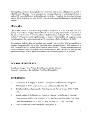 15
The three key parameters discussed above are important for long term DSI applications, both in
reliability and efficiency. These parameters are strongly influenced by sorbent particle size as
well as SO2 removal efficiency and resulting ash resistivity. Therefore, it is important to have a
sorbent that is optimized not only for SO2 removal performance but balance of potential plant
impacts.
SUMMARY
DSI for SO2 control to meet future Regional Haze compliance at a 200 MW PRB coal fired
facility at Great River Energy’s Stanton Unit 1 was successfully demonstrated as described in
this report with the use of Lhoist’s enhanced hydrated lime, Sorbacal®
SPS. Most notably,
Sorbacal®
SPS injection had acceptable impact on balance of plant and fly ash properties during
normal operation that presents an attractive SO2 compliance solution for plants with ESPs.
The enhanced hydrated lime sorbent has been specially developed for ESP compatibility to
maintain the combined fly ash mixture resistivity within the optimal range. This was proven in
both East and West ESPs at Great River Energy’s Stanton Unit 1. This clearly demonstrates that
enhanced calcium hydroxide sorbents can be used compatibly with ESPs but, as with any plant
operational changes, system optimization and review of balance of plant will be required.
ACKNOWLEDGEMENTS
Great River Energy – Greg Archer, Robert Johnson, Landon Johnson
Element 1 Engineering – Kevin Fisher, Tim Ebner, Richard Slye
REFERENCES
1. Mastropietro, R. A. Impact of Hydrated Lime Injection on Electrostatic Percipitator
Performance. In ASTM Symposium on Lime Utilization; 2012; pp 2–10.
2. Bickelhaupt, R. E. A Technique for Predicting Fly Ash Resistivity. Epa-600/7-79-204.
1979.
3. Ahmad Andrabi, S. J.; Chandra, A.; Aslam, M.; Hassna, I. A. Influence of Chemical
Composition on the Electrical Resistivity of Fly Ash Generated from Indian Coal Based
Thermal Power Plants. Res. J. Appl. Sci. Eng. Technol. 2013, 5 (6), 2284–2288.
4. EPRI. Mercury and Air Toxics Control 2015 Update; 2015.
 