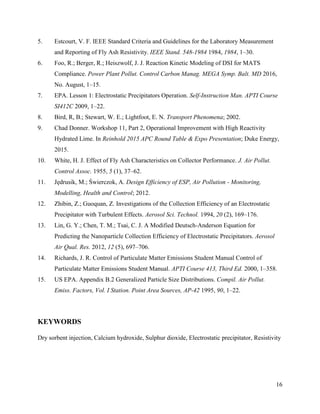 16
5. Estcourt, V. F. IEEE Standard Criteria and Guidelines for the Laboratory Measurement
and Reporting of Fly Ash Resistivity. IEEE Stand. 548-1984 1984, 1984, 1–30.
6. Foo, R.; Berger, R.; Heiszwolf, J. J. Reaction Kinetic Modeling of DSI for MATS
Compliance. Power Plant Pollut. Control Carbon Manag. MEGA Symp. Balt. MD 2016,
No. August, 1–15.
7. EPA. Lesson 1: Electrostatic Precipitators Operation. Self-Instruction Man. APTI Course
SI412C 2009, 1–22.
8. Bird, R, B.; Stewart, W. E.; Lightfoot, E. N. Transport Phenomena; 2002.
9. Chad Donner. Workshop 11, Part 2, Operational Improvement with High Reactivity
Hydrated Lime. In Reinhold 2015 APC Round Table & Expo Presentation; Duke Energy,
2015.
10. White, H. J. Effect of Fly Ash Characteristics on Collector Performance. J. Air Pollut.
Control Assoc. 1955, 5 (1), 37–62.
11. Jędrusik, M.; Świerczok, A. Design Efficiency of ESP, Air Pollution - Monitoring,
Modelling, Health and Control; 2012.
12. Zhibin, Z.; Guoquan, Z. Investigations of the Collection Efficiency of an Electrostatic
Precipitator with Turbulent Effects. Aerosol Sci. Technol. 1994, 20 (2), 169–176.
13. Lin, G. Y.; Chen, T. M.; Tsai, C. J. A Modified Deutsch-Anderson Equation for
Predicting the Nanoparticle Collection Efficiency of Electrostatic Precipitators. Aerosol
Air Qual. Res. 2012, 12 (5), 697–706.
14. Richards, J. R. Control of Particulate Matter Emissions Student Manual Control of
Particulate Matter Emissions Student Manual. APTI Course 413, Third Ed. 2000, 1–358.
15. US EPA. Appendix B.2 Generalized Particle Size Distributions. Compil. Air Pollut.
Emiss. Factors, Vol. I Station. Point Area Sources, AP-42 1995, 90, 1–22.
KEYWORDS
Dry sorbent injection, Calcium hydroxide, Sulphur dioxide, Electrostatic precipitator, Resistivity
 