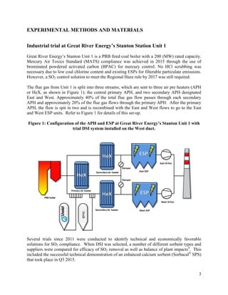 3
EXPERIMENTAL METHODS AND MATERIALS
Industrial trial at Great River Energy’s Stanton Station Unit 1
Great River Energy’s Stanton Unit 1 is a PRB fired coal boiler with a 200 (MW) rated capacity.
Mercury Air Toxics Standard (MATS) compliance was achieved in 2015 through the use of
brominated powdered activated carbon (BPAC) for mercury control. No HCl scrubbing was
necessary due to low coal chlorine content and existing ESPs for filterable particulate emissions.
However, a SO2 control solution to meet the Regional Haze rule by 2017 was still required.
The flue gas from Unit 1 is split into three streams, which are sent to three air pre heaters (APH
or HeX, as shown in Figure 1); the central primary APH, and two secondary APH designated
East and West. Approximately 40% of the total flue gas flow passes through each secondary
APH and approximately 20% of the flue gas flows through the primary APH. After the primary
APH, the flow is spit in two and is recombined with the East and West flows to go to the East
and West ESP units. Refer to Figure 1 for details of this set-up.
Figure 1: Configuration of the APH and ESP at Great River Energy’s Stanton Unit 1 with
trial DSI system installed on the West duct.
Several trials since 2011 were conducted to identify technical and economically favorable
solutions for SO2 compliance. When DSI was selected, a number of different sorbent types and
suppliers were compared for efficacy of SO2 removal as well as balance of plant impacts4
. This
included the successful technical demonstration of an enhanced calcium sorbent (Sorbacal®
SPS)
that took place in Q3 2015.
 