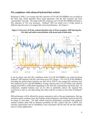 6
SO2 compliance with enhanced hydrated lime sorbent
Referring to Table 2, an average inlet SO2 emission of 0.54 (lbs SO2/MMBtu) was recorded on
the West side, which generally shows good agreement with the SO2 emission rate from
‘uncontrolled’ East side. The target outlet SO2 emission was 0.14 (lbs SO2/MMBtu) therefore a
SO2 reduction of 74% was necessary. Sorbacal®
SPS was dosed over a 10-day period at
different injection rates to investigate SO2 removal performance. See Figure 2.
Figure 2: Overview of 10 day sorbent injection rates in West secondary APH showing the
SO2 inlet and outlet concentrations with steam load of both units.
It can be clearly seen that SO2 compliance below 0.14 (lb SO2/MMBtu) was achieved during
Sorbacal®
SPS injection with SO2 conversion up to 93% (Target = 74% at 0.55 lb SO2/MMBtu).
Excluding the period where injection was shut off on 8/29/15, the average SO2 emission once
SO2 stabilized was 0.13 (lb SO2/MMBtu). Average injection rates of 2,525 (lb/hr) were utilized,
ranging from 600 to 4,500 (lb/hr) depending on the inlet SO2 concentration and boiler load. In
comparison, standard hydrates may not be able to potentially achieve the required SO2
conversion or only at very high dosing rates that could be as much as twice that of Sorbacal®
SPS6
.
DSI performance will be affected by process parameters such as flue gas temperatures, flue gas
moisture content, residence time, dust loading, sorbent dispersion, and sorbent reactivity that will
be unique to each plant. The high sorbent reactivity performance associated with enhanced
calcium sorbents make DSI an attractive possibility for SO2 control with low CAPEX, low
auxiliary requirements and no leachability issues associated with the final fly ash that enables
reuse in various applications.
 