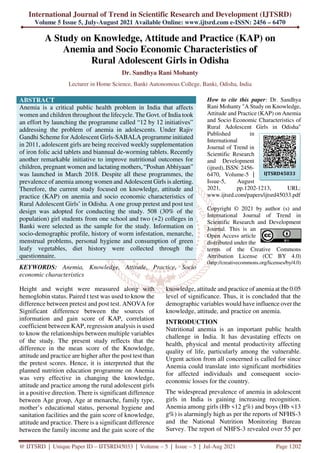 International Journal of Trend in Scientific Research and Development (IJTSRD)
Volume 5 Issue 5, July-August 2021 Available Online: www.ijtsrd.com e-ISSN: 2456 – 6470
@ IJTSRD | Unique Paper ID – IJTSRD45033 | Volume – 5 | Issue – 5 | Jul-Aug 2021 Page 1202
A Study on Knowledge, Attitude and Practice (KAP) on
Anemia and Socio Economic Characteristics of
Rural Adolescent Girls in Odisha
Dr. Sandhya Rani Mohanty
Lecturer in Home Science, Banki Autonomous College, Banki, Odisha, India
ABSTRACT
Anemia is a critical public health problem in India that affects
women and children throughout the lifecycle. The Govt. of India took
an effort by launching the programme called “12 by 12 initiatives”
addressing the problem of anemia in adolescents. Under Rajiv
Gandhi Scheme for Adolescent Girls-SABALA programme initiated
in 2011, adolescent girls are being received weekly supplementation
of iron folic acid tablets and biannual de-worming tablets. Recently
another remarkable initiative to improve nutritional outcomes for
children, pregnant women and lactating mothers, “Poshan Abhiyaan”
was launched in March 2018. Despite all these programmes, the
prevalence of anemia among women and Adolescent Girls is alerting.
Therefore, the current study focused on knowledge, attitude and
practice (KAP) on anemia and socio economic characteristics of
Rural Adolescent Girls’ in Odisha. A one group pretest and post test
design was adopted for conducting the study. 508 (30% of the
population) girl students from one school and two (+2) colleges in
Banki were selected as the sample for the study. Information on
socio-demographic profile, history of worm infestation, menarche,
menstrual problems, personal hygiene and consumption of green
leafy vegetables, diet history were collected through the
questionnaire.
KEYWORDS: Anemia, Knowledge, Attitude, Practice, Socio
economic characteristics
How to cite this paper: Dr. Sandhya
Rani Mohanty "A Study on Knowledge,
Attitude and Practice (KAP) on Anemia
and Socio Economic Characteristics of
Rural Adolescent Girls in Odisha"
Published in
International
Journal of Trend in
Scientific Research
and Development
(ijtsrd), ISSN: 2456-
6470, Volume-5 |
Issue-5, August
2021, pp.1202-1213, URL:
www.ijtsrd.com/papers/ijtsrd45033.pdf
Copyright © 2021 by author (s) and
International Journal of Trend in
Scientific Research and Development
Journal. This is an
Open Access article
distributed under the
terms of the Creative Commons
Attribution License (CC BY 4.0)
(http://creativecommons.org/licenses/by/4.0)
Height and weight were measured along with
hemoglobin status. Paired t test was used to know the
difference between pretest and post test. ANOVA for
Significant difference between the sources of
information and gain score of KAP, correlation
coefficient between KAP, regression analysis is used
to know the relationships between multiple variables
of the study. The present study reflects that the
difference in the mean score of the Knowledge,
attitude and practice are higher after the post test than
the pretest scores. Hence, it is interpreted that the
planned nutrition education programme on Anemia
was very effective in changing the knowledge,
attitude and practice among the rural adolescent girls
in a positive direction. There is significant difference
between Age group, Age at menarche, family type,
mother’s educational status, personal hygiene and
sanitation facilities and the gain score of knowledge,
attitude and practice. There is a significant difference
between the family income and the gain score of the
knowledge, attitude and practice of anemia at the 0.05
level of significance. Thus, it is concluded that the
demographic variables would have influence over the
knowledge, attitude, and practice on anemia.
INTRODUCTION
Nutritional anemia is an important public health
challenge in India. It has devastating effects on
health, physical and mental productivity affecting
quality of life, particularly among the vulnerable.
Urgent action from all concerned is called for since
Anemia could translate into significant morbidities
for affected individuals and consequent socio-
economic losses for the country.
The widespread prevalence of anemia in adolescent
girls in India is gaining increasing recognition.
Anemia among girls (Hb <12 g%) and boys (Hb <13
g%) is alarmingly high as per the reports of NFHS-3
and the National Nutrition Monitoring Bureau
Survey. The report of NHFS-3 revealed over 55 per
IJTSRD45033
 