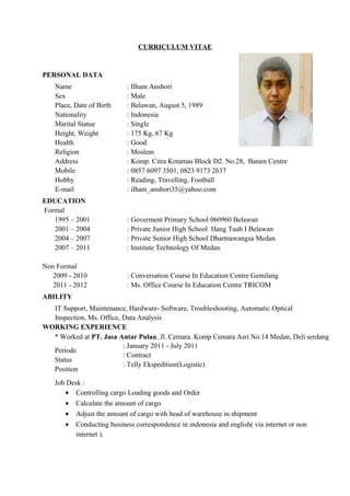 CURRICULUM VITAE
PERSONAL DATA
Name : Ilham Anshori
Sex : Male
Place, Date of Birth : Belawan, August 5, 1989
Nationality : Indonesia
Marital Statue : Single
Height, Weight : 175 Kg, 67 Kg
Health : Good
Religion : Moslem
Address : Komp. Citra Kotamas Block D2. No.28, Batam Centre
Mobile : 0857 6097 3501, 0823 9173 2637
Hobby : Reading, Travelling, Football
E-mail : ilham_anshori35@yahoo.com
EDUCATION
Formal
1995 – 2001 : Goverment Primary School 060960 Belawan
2001 – 2004 : Private Junior High School Hang Tuah I Belawan
2004 – 2007 : Private Senior High School Dharmawangsa Medan
2007 – 2011 : Institute Technology Of Medan
Non Formal
2009 - 2010 : Conversation Course In Education Centre Gemilang
2011 - 2012 : Ms. Office Course In Education Centre TRICOM
ABILITY
IT Support, Maintenance, Hardware- Software, Troubleshooting, Automatic Optical
Inspection, Ms. Office, Data Analysis
WORKING EXPERIENCE
* Worked at PT. Jasa Antar Pulau, Jl. Cemara. Komp Cemara Asri No.14 Medan, Deli serdang
Periode
Status
Position
: January 2011 - July 2011
: Contract
: Telly Ekspedition(Logistic)
Job Desk :
• Controlling cargo Loading goods and Order
• Calculate the amount of cargo
• Adjust the amount of cargo with head of warehouse in shipment
• Conducting business correspondence in indonesia and english( via internet or non
internet ).
 
