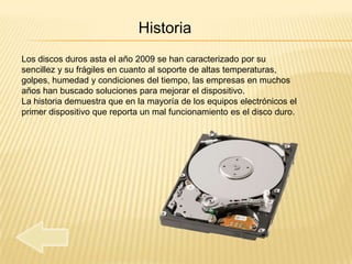 Historia
Los discos duros asta el año 2009 se han caracterizado por su
sencillez y su frágiles en cuanto al soporte de altas temperaturas,
golpes, humedad y condiciones del tiempo, las empresas en muchos
años han buscado soluciones para mejorar el dispositivo.
La historia demuestra que en la mayoría de los equipos electrónicos el
primer dispositivo que reporta un mal funcionamiento es el disco duro.
 