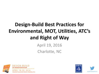 Design-Build Best Practices for
Environmental, MOT, Utilities, ATC’s
and Right of Way
April 19, 2016
Charlotte, NC
 