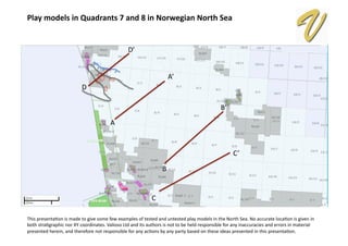 Play	
  models	
  in	
  Quadrants	
  7	
  and	
  8	
  in	
  Norwegian	
  North	
  Sea	
  
This	
  presenta,on	
  is	
  made	
  to	
  give	
  some	
  few	
  examples	
  of	
  tested	
  and	
  untested	
  play	
  models	
  in	
  the	
  North	
  Sea.	
  No	
  accurate	
  loca,on	
  is	
  given	
  in	
  
both	
  stra,graphic	
  nor	
  XY	
  coordinates.	
  Valioso	
  Ltd	
  and	
  its	
  authors	
  is	
  not	
  to	
  be	
  held	
  responsible	
  for	
  any	
  inaccuracies	
  and	
  errors	
  in	
  material	
  
presented	
  herein,	
  and	
  therefore	
  not	
  responsible	
  for	
  any	
  ac,ons	
  by	
  any	
  party	
  based	
  on	
  these	
  ideas	
  presented	
  in	
  this	
  presenta,on.	
  
A	
  
A’	
  
B	
  
B’	
  
C	
  
C’	
  
D	
  
D’	
  
 