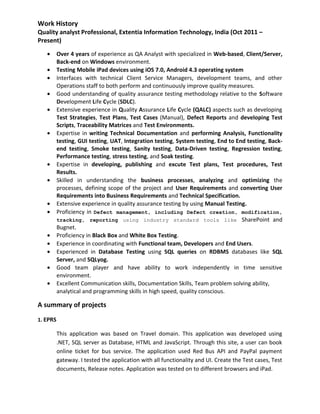 Work History
Quality analyst Professional, Extentia Information Technology, India (Oct 2011 –
Present)
• Over 4 years of experience as QA Analyst with specialized in Web-based, Client/Server,
Back-end on Windows environment.
• Testing Mobile iPad devices using iOS 7.0, Android 4.3 operating system
• Interfaces with technical Client Service Managers, development teams, and other
Operations staff to both perform and continuously improve quality measures.
• Good understanding of quality assurance testing methodology relative to the Software
Development Life Cycle (SDLC).
• Extensive experience in Quality Assurance Life Cycle (QALC) aspects such as developing
Test Strategies, Test Plans, Test Cases (Manual), Defect Reports and developing Test
Scripts, Traceability Matrices and Test Environments.
• Expertise in writing Technical Documentation and performing Analysis, Functionality
testing, GUI testing, UAT, Integration testing, System testing, End to End testing, Back-
end testing, Smoke testing, Sanity testing, Data-Driven testing, Regression testing,
Performance testing, stress testing, and Soak testing.
• Expertise in developing, publishing and excute Test plans, Test procedures, Test
Results.
• Skilled in understanding the business processes, analyzing and optimizing the
processes, defining scope of the project and User Requirements and converting User
Requirements into Business Requirements and Technical Specification.
• Extensive experience in quality assurance testing by using Manual Testing.
• Proficiency in Defect management, including Defect creation, modification,
tracking, reporting using industry standard tools like SharePoint and
Bugnet.
• Proficiency in Black Box and White Box Testing.
• Experience in coordinating with Functional team, Developers and End Users.
• Experienced in Database Testing using SQL queries on RDBMS databases like SQL
Server, and SQLyog.
• Good team player and have ability to work independently in time sensitive
environment.
• Excellent Communication skills, Documentation Skills, Team problem solving ability,
analytical and programming skills in high speed, quality conscious.
A summary of projects
1. EPRS
This application was based on Travel domain. This application was developed using
.NET, SQL server as Database, HTML and JavaScript. Through this site, a user can book
online ticket for bus service. The application used Red Bus API and PayPal payment
gateway. I tested the application with all functionality and UI. Create the Test cases, Test
documents, Release notes. Application was tested on to different browsers and iPad.
 