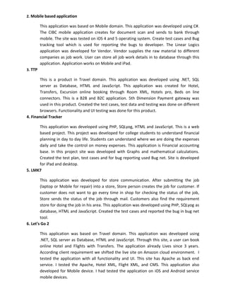 2. Mobile based application
This application was based on Mobile domain. This application was developed using C#.
The CIBC mobile application creates for document scan and sends to bank through
mobile. The site was tested on iOS 4 and 5 operating system. Create test cases and Bug
tracking tool which is used for reporting the bugs to developer. The Linear Logics
application was developed for Vendor. Vendor supplies the raw material to different
companies as job work. User can store all job work details in to database through this
application. Application works on Mobile and iPad.
3. TTP
This is a product in Travel domain. This application was developed using .NET, SQL
server as Database, HTML and JavaScript. This application was created for Hotel,
Transfers, Excursion online booking through Room XML, Hotels pro, Beds on line
connectors. This is a B2B and B2C application. 5th Dimension Payment gateway was
used in this product. Created the test cases, test data and testing was done on different
browsers. Functionality and UI testing was done for this product.
4. Financial Tracker
This application was developed using PHP, SQLyog, HTML and JavaScript. This is a web
based project. This project was developed for college students to understand financial
planning in day to day life. Students can understand where we are doing the expenses
daily and take the control on money expenses. This application is Financial accounting
base. In this project site was developed with Graphs and mathematical calculations.
Created the test plan, test cases and for bug reporting used Bug net. Site is developed
for iPad and desktop.
5. LMK7
This application was developed for store communication. After submitting the job
(laptop or Mobile for repair) into a store, Store person creates the job for customer. If
customer does not want to go every time in shop for checking the status of the job,
Store sends the status of the job through mail. Customers also find the requirement
store for doing the job in his area. This application was developed using PHP, SQLyog as
database, HTML and JavaScript. Created the test cases and reported the bug in bug net
tool.
6. Let’s Go 2
This application was based on Travel domain. This application was developed using
.NET, SQL server as Database, HTML and JavaScript. Through this site, a user can book
online Hotel and Flights with Transfers. The application already Lives since 3 years.
According client requirement we shifted the live site on Amazon cloud environment. I
tested the application with all functionality and UI. This site has Apache as back end
service. I tested the Apache, Hotel XML, Flight XML, and CMS. This application also
developed for Mobile device. I had tested the application on iOS and Android service
mobile devices.
 