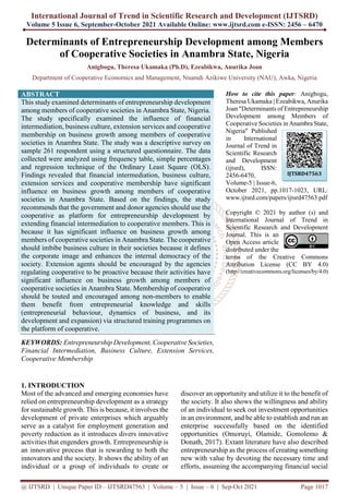 International Journal of Trend in Scientific Research and Development (IJTSRD)
Volume 5 Issue 6, September-October 2021 Available Online: www.ijtsrd.com e-ISSN: 2456 – 6470
@ IJTSRD | Unique Paper ID – IJTSRD47563 | Volume – 5 | Issue – 6 | Sep-Oct 2021 Page 1017
Determinants of Entrepreneurship Development among Members
of Cooperative Societies in Anambra State, Nigeria
Anigbogu, Theresa Ukamaka (Ph.D), Ezeabikwa, Anurika Joan
Department of Cooperative Economics and Management, Nnamdi Azikiwe University (NAU), Awka, Nigeria
ABSTRACT
This study examined determinants of entrepreneurship development
among members of cooperative societies in Anambra State, Nigeria.
The study specifically examined the influence of financial
intermediation, business culture, extension services and cooperative
membership on business growth among members of cooperative
societies in Anambra State. The study was a descriptive survey on
sample 261 respondent using a structured questionnaire. The data
collected were analyzed using frequency table, simple percentages
and regression technique of the Ordinary Least Square (OLS).
Findings revealed that financial intermediation, business culture,
extension services and cooperative membership have significant
influence on business growth among members of cooperative
societies in Anambra State. Based on the findings, the study
recommends that the government and donor agencies should use the
cooperative as platform for entrepreneurship development by
extending financial intermediation to cooperative members. This is
because it has significant influence on business growth among
members of cooperative societies in Anambra State. The cooperative
should imbibe business culture in their societies because it defines
the corporate image and enhances the internal democracy of the
society. Extension agents should be encouraged by the agencies
regulating cooperative to be proactive because their activities have
significant influence on business growth among members of
cooperative societies in Anambra State. Membership of cooperative
should be touted and encouraged among non-members to enable
them benefit from entrepreneurial knowledge and skills
(entrepreneurial behaviour, dynamics of business, and its
development and expansion) via structured training programmes on
the platform of cooperative.
KEYWORDS: Entrepreneurship Development, Cooperative Societies,
Financial Intermediation, Business Culture, Extension Services,
Cooperative Membership
How to cite this paper: Anigbogu,
Theresa Ukamaka | Ezeabikwa, Anurika
Joan "Determinants of Entrepreneurship
Development among Members of
Cooperative Societies in Anambra State,
Nigeria" Published
in International
Journal of Trend in
Scientific Research
and Development
(ijtsrd), ISSN:
2456-6470,
Volume-5 | Issue-6,
October 2021, pp.1017-1023, URL:
www.ijtsrd.com/papers/ijtsrd47563.pdf
Copyright © 2021 by author (s) and
International Journal of Trend in
Scientific Research and Development
Journal. This is an
Open Access article
distributed under the
terms of the Creative Commons
Attribution License (CC BY 4.0)
(http://creativecommons.org/licenses/by/4.0)
1. INTRODUCTION
Most of the advanced and emerging economies have
relied on entrepreneurship development as a strategy
for sustainable growth. This is because, it involves the
development of private enterprises which arguably
serve as a catalyst for employment generation and
poverty reduction as it introduces divers innovative
activities that engenders growth. Entrepreneurship is
an innovative process that is rewarding to both the
innovators and the society. It shows the ability of an
individual or a group of individuals to create or
discover an opportunity and utilize it to the benefit of
the society. It also shows the willingness and ability
of an individual to seek out investment opportunities
in an environment, and be able to establish and run an
enterprise successfully based on the identified
opportunities (Omoruyi, Olamide, Gomolemo &
Donath, 2017). Extant literature have also described
entrepreneurship as the process of creating something
new with value by devoting the necessary time and
efforts, assuming the accompanying financial social
IJTSRD47563
 