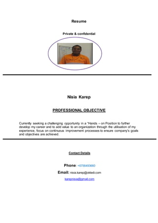 Resume
Private & confidential
Nisia Karep
PROFESSIONAL OBJECTIVE
Currently seeking a challenging opportunity in a “Hands – on Position to further
develop my career and to add value to an organization through the utilisation of my
experience, focus on continuous improvement processes to ensure company’s goals
and objectives are achieved.
Contact Details
Phone: +6756493660
Email: nisia.karep@oktedi.com
karepnisia@gmail.com
NK
 