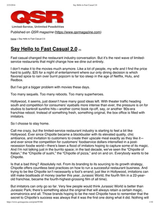 2/23/2016 Say Hello to Fast Casual 2.0
https://www.qsrmagazine.com/print/95366 1/10
Published on QSR magazine (https://www.qsrmagazine.com)
Home > Say Hello to Fast Casual 2.0
Say Hello to Fast Casual 2.0 [1]
Fast casual changed the restaurant industry conversation. But it’s the next wave of limited-
service restaurants that might change how we dine out entirely.
I don’t make it to the movies much anymore. Like a lot of people, my wife and I find the price
hard to justify; $25 for a night of entertainment where our only dining decision is which
flavored spice to rain over burnt popcorn is far too steep in the age of Netflix, Hulu, and
Redbox.
But I’ve got a bigger problem with movies these days.
Too many sequels. Too many reboots. Too many superheroes.
Hollywood, it seems, just doesn’t have many good ideas left. With theater traffic heading
south and competition for consumers’ eyeballs more intense than ever, the pressure is on for
studios to bankroll surefire hits—another comic book rip-off, say, or another ’80s-era
franchise reboot. Instead of something fresh, something original, the box office is filled with
imitators.
So I choose to stay home.
Call me crazy, but the limited-service restaurant industry is starting to feel a bit like
Hollywood. Ever since Chipotle became a blockbuster with its elevated quality, chic
ambiance, and invitation to customers to create their upscale meal exactly as they like it—
and ever since the competition for customers’ foodservice dollars intensified in a post-
recession foodie world—there’s been a flood of imitators hoping to capture some of its magic.
And I’m not talking just in the burrito space; in the last decade, we’ve seen the “Chipotle of
Italian,” the “Chipotle of sushi,” the “Chipotle of pizza,” and on and on. Everybody wants to be
Chipotle.
Is that a bad thing? Absolutely not. From its branding to its sourcing to its growth strategy,
Chipotle offers countless best practices on how to run a successful restaurant business. And
trying to be like Chipotle isn’t necessarily a fool’s errand; just like in Hollywood, imitations can
still make boatloads of money (earlier this year, Jurassic World, the fourth film in a 22-year-
old franchise, became the fourth-highest-grossing film of all time).
But imitators can only go so far. Very few people would think Jurassic World is better than
Jurassic Park; there’s something about the original that will always retain a certain magic,
animatronics and all. Those brands hoping to be the next Chipotle have to remember that the
secret to Chipotle’s success was always that it was the first one doing what it did. Nothing will
 