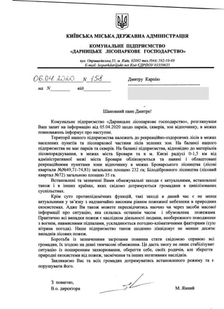 КИЇВСЬКА МІСЬКА ДЕРЖАВНА АДМІНІСТРАЦІЯ
КОМУНАЛЬНЕ ПІДПРИЄМСТВО
«ДАРНИЦЬКЕ ЛІСОПАРКОВЕ ГОСПОДАРСТВО»
вул. Оприіиківська,35, м. Київ, 02092 тел.(044) 592-10-69
^^^^^паї1^е^агМ аг^лЬ^пе^(од^^РП 0^^335963^^^^^
Дмитру Карпію
07400, м. Бровари, вул. Героїв Небесної
Сотні, 15-6, кв. 27
0 6.04. НОоШ N Ш
на N від
Шановний пане Дмитре!
Комунальне підприємство «Дарницьке лісопаркове господарство», розглянувши
Ваш запит на інформацію від 05.04.2020 щодо парків, скверів, зон відпочинку, в межах
повноважень інформує про наступне.
Території нашого підприємства належать до рекреаційно-оздоровчих лісів в межах
населених пунктів та лісопаркової частини лісів зелених зон. На балансі нашого
підприємства не має парків та скверів. На балансі підприємства, відповідно до матеріалів
лісовпорядкування, в межах міста Бровари та в м. Києві радіусі 0-1,5 км від
адміністративної межі міста Бровари обліковуються та наявні і облапгговані
рекреаційними пунктами зони відпочинку в межах Броварського лісництва (лісові
квартали №№49,71-74,83) загальною площею 232 га; Білодібровного лісництва (лісовий
квартал №72) загальною площею 35 га.
Встановлені та зазначені Вами обмежувальні заходи є актуальними, встановлені
також і в інших країнах, яких свідомо дотримуються громадяни в цивілізованих
суспільствах.
Крім суто протиепідемічних функцій, такі заході в даний час є не менш
актуальними у зв’язку з надзвичайно високим рівнем пожежної небезпеки в природних
екосистемах. Адже Ви також можете пересвідчитись наочно чи через засоби масової
інформації про ситуацію, яка склалась останнім часом і обумовлена пожежами
Практично всі випадки пожеж є наслідком діяльності людини, необережного поводженні
з вогнем, навмисними підпалами, ускладнюється погодно-кліматичними факторами (сухі
вітряна погода). Наше підприємство також щоденно ліквідовує не менше десяткі
випадків лісових пожеж.
Боротьба із зазначеними загрозами повинна стати свідомою справою всі;
громадян, їх згодою на деякі тимчасові обмеження. Це дасть змогу не лише стабілізуват
ситуацію із поширенням захворювання, оберегти себе, своїх родичів, але зберегти
природні екосистеми від пожеж, засмічення та інших негативних наслідків.
Закликаємо Вас та всіх громадян дотримуватись встановленого режиму та и
порушувати його.
З повагою,
В.о. директора М. Явний
 
