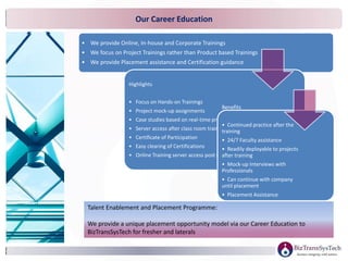 • We provide Online, In-house and Corporate Trainings
• We focus on Project Trainings rather than Product based Trainings
• We provide Placement assistance and Certification guidance
Highlights
• Focus on Hands-on Trainings
• Project mock-up assignments
• Case studies based on real-time projects
• Server access after class room training
• Certificate of Participation
• Easy clearing of Certifications
• Online Training server access post training
Benefits
• Continued practice after the
training
• 24/7 Faculty assistance
• Readily deployable to projects
after training
• Mock-up Interviews with
Professionals
• Can continue with company
until placement
• Placement Assistance
• Certification Guidance
Talent Enablement and Placement Programme:
We provide a unique placement opportunity model via our Career Education to
BizTransSysTech for fresher and laterals
Our Career Education
 