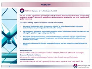 2
We are a niche organization providing IT and IT enabled Business Transformation & Consulting
services in Analytics, Enterprise Applications and Engineering Services for our local, regional and
global customers
Our Service offerings are focused on below values to our customers
• We operate development teams as businesses, focusing on delivery excellence and continuous
productivity increase, turning cost centres into value centres.
• We combine our engineering, analytics and enterprise service capabilities to expand our role across the
offering life cycle from target-setting to end-of-life.
• We provide specialized engineering, analytics and enterprise capabilities as shared services cutting
across industries, bringing a wealth of experience and technical expertise, which was hitherto not
accessible to our clients.
• We consult and invest with clients to advance technologies and help bring distinctive offerings to the
market.
Analytics Solutions
We cover end to end Business Intelligence Solutions in SAP, SAS, IBM, Oracle & Microsoft Technologies
Enterprise Application Solutions
We cover end to end Enterprise Application Solutions in SAP, Oracle & Microsoft Technologies
Engineering Solutions
We cover CAD/CAM/CAE and PLM Engineering Solutions in AutoCAD, CATIA, Pro-E, IDEAS, ANSYS, NX
Overview
 