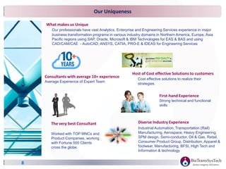 Our Uniqueness
8
Diverse Industry Experience
Industrial Automation, Transportation (Rail)
Manufacturing, Aerospace, Heavy Engineering,
SPM design, Semi-conductor, Oil & Gas, Retail,
Consumer Product Group, Distribution, Apparel &
footwear, Manufacturing, BFSI, High Tech and
Information & technology
What makes us Unique
Our professionals have vast Analytics, Enterprise and Engineering Services experience in major
business transformation programs in various industry domains in Northern America, Europe, Asia
Pacific regions using SAP, Oracle, Microsoft & IBM Technologies for EAS & BAS and using
CAD/CAM/CAE - AutoCAD, ANSYS, CATIA, PRO-E & IDEAS for Engineering Services
Consultants with average 10+ experience
Average Experience of Expert Team
Host of Cost effective Solutions to customers
Cost effective solutions to realize their
strategies.
The very best Consultant
Worked with TOP MNCs and
Product Companies, working
with Fortune 500 Clients
cross the globe.
First-hand Experience
Strong technical and functional
skills
 