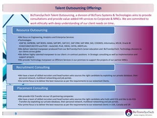 9
•We focus on Engineering, Analytics and Enterprise Services
•Technologies
•SAP BI, SAPBOBJ, SAP BODS, HANA, SAP BPC, SAP ECC, SAP CRM, SAP SRM, SAS, COGNOS, Informatica, MS-BI, Oracle BI
•CAD/CAM/CAE/CFD and PLM – AutoCAD, ProE, IDEAS, CATIA, ANSYS etc.
•We deliver talented manpower produced from our BizTransSysTech.Career education and BizTransSysTech. Technology divisions to
our clients across globe
•We deliver highly talented manpower to our client s in contract positions in Strategic consulting as well as implementation and
support projects
•We provide Technology manpower as Offshore Services in our premises to support the projects of our partner MNCs
Resource Outsourcing
•We have a team of skilled recruiters and head hunters who sources the right candidate by exploiting our private database, their
personal network, multilevel networking and job portals.
•Our prime focus is to deliver the best resources as per the requirements to our esteemed Clients.
Recruitment Consulting
•We provide H1b Transfer via our US partnering companies
•We have a team of skilled recruiters and head hunters who sources the right candidate who hold valid H1b and like to do H1b
Transfers by exploiting our private database, their personal network, multilevel networking and job portals.
•Our prime focus is to deliver the best resources as per the requirements to our esteemed clients in USA, Canada and UK
Placement Consulting
Talent Outsourcing Offerings
BizTransSysTech Talent Outsourcing, a division of BizTrans Systems & Technologies aims to provide
consultations and provide value-added HR services to Corporate & MNCs. We are committed to
work ethically with deep understanding of our client needs on time.
 