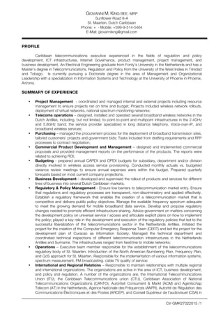 GIOVANNI M. KING BEE, MRP
Sunflower Road 8-A
St. Maarten, Dutch Caribbean
Phone: + - Mobile: +599-9-514-5464
E-Mail: giovannikng@gmail.com
CV-GMK27022015 /1
PROFILE
Caribbean telecommunications executive experienced in the fields of regulation and policy
development, ICT infrastructures, Internet Governance, product management, project management, and
business development. An Electrical Engineering graduate from Fonty’s University in the Netherlands and has a
Master’s degree in Telecommunications, Regulation and Policy from the University of the West Indies in Trinidad
and Tobago. Is currently pursuing a Doctorate degree in the area of Management and Organizational
Leadership with a specialization in Information Systems and Technology at the University of Phoenix in Phoenix,
Arizona.
SUMMARY OF EXPERIENCE
• Project Management - coordinated and managed internal and external projects including resource
management to ensure projects ran on time and budget; Projects included wireless network rollouts,
deployment of virtual networks, national spectrum monitoring networks;
• Telecoms operations – designed, installed and operated several broadband wireless networks in the
Dutch Antilles, including, but not limited, to point-to-point and multipoint infrastructures in the 2.4GHz
and 5.8GHz band; the service provider specialized in long distance telephony, Voice-over-IP, and
broadband wireless services;
• Purchasing – managed the procurement process for the deployment of broadband transmission sites,
tailored customers’ projects and government bids; Tasks included from drafting requirements and RFP
processes to contract negotiation;
• Commercial Product Development and Management – designed and implemented commercial
proposals and provided management reports on the performance of the products. The reports were
related to achieving ROI;
• Budgeting - prepared annual CAPEX and OPEX budgets for subsidiary, department and/or division
directly involved in wireless access service provisioning. Conducted monthly actuals vs. budgeted
variance review meetings to ensure annual expenses were within the budget. Prepared quarterly
forecasts based on most current company projections;
• Business Development – developed and supervised the rollout of products and services for different
lines of business into several Dutch Caribbean markets;
• Regulatory & Policy Management - Ensure low barriers to telecommunication market entry. Ensure
that regulations and regulatory processes are transparent, non-discriminatory and applied effectively.
Establish a regulatory framework that enables the creation of a telecommunication market that is
competitive and delivers public policy objectives. Manage the available frequency spectrum adequate
to meet the growing demand for mobile broadband data service. Develop and propose regulatory
changes needed to promote efficient infrastructure sharing. Advice government on matters concerning
the development policy on universal service / access and articulate explicit plans on how to implement
the policy; played a key role in the development and execution of the regulatory policies that led to the
successful liberalization of the telecommunications sector in the Netherlands Antilles. Initiated the
project for the creation of the Computer Emergency Response Team (CERT) and led the project for the
development plan of Curacao as Information Society; Managed the technical department and
coordinated technical inspections of different telecommunication infrastructures in the Netherlands
Antilles and Suriname. The infrastructures ranged from fixed line to mobile networks;
• Operations – Executive team member responsible for the establishment of the telecommunications
regulatory body of St. Maarten. Introduction of the North American Numbering Plan, Frequency Plan,
and QoS approach for St. Maarten. Responsible for the implementation of various information systems,
spectrum measurement, FM broadcasting, cable TV quality of service;
• International and Regional Relations – Responsible to maintain relationships with multiple regional
and international organizations. The organizations are active in the area of ICT, business development,
and policy and regulation. A number of the organizations are; the International Telecommunications
Union (ITU), the Caribbean Telecommunications union (CTU), Caribbean Association of National
Telecommunications Organizations (CANTO), Autoriteit Consument & Markt (ACM) and Agentschap
Telecom (AT) in the Netherlands, Agence Nationale des Fréquences (ANFR), Autorité de Régulation des
Communications Électroniques et des Postes (ARCEP), and Conseil Supérieur de l'audiovisuel (CSA) in
 