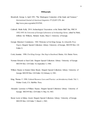 9
Bibliography
Broadwell, George A. April 1991. "The Muskogean Connection of the Guale and Yamasee."
International Journal of American Linguistics 57 (2):267-270. doi:
http://www.jstor.org/stable/3519769.
Caldwell, Sheila Kelly. 2014. Archaeological Excavations at the Darien Bluff Site, 9MC10
1952-1953. In University of Georgia Laboratory of Archaeology Series, edited by Mark;
Jefferies Ed. Williams, Richard; Scales, Mary C. University of Georgia.
Georgia Historical Commission. 1965. Welcome to Fort King George. In Ashantilly Press
Papers. Hargrett Special Collections Library: University of Georgia, MS3395 Box 124
Folder 8.
Cook, Jeannine. 1990. Fort King George: One Step to Statehood. Darien, GA: Darien News.
Norman Edwards to Sam Cofer. Hargrett Special Collections Library: University of Georgia
MS3395 Box 124 Folder 10, September 5, 1980.
William Haynes to Senator Glenn Bryant. Hargrett Special Collections Library: University of
Georgia MS3395 Box 124 Folder 10, February 4, 1981.
King, Thomas F. 1998. Cultural Resource Laws and Practice: an Introductory Guide. Vol. 1.
Walnut Creek, CA: AltaMira Press.
Alexander Lawrence to William Haynes. Hargrett Special Collections Library: University of
Georgia. MS3395 Box 124 Folder 8. May 10, 1965.
Bessie Lewis to Sidney Jewett. Hargrett Special Collections Library: University of Georgia
MS3395 Box 124 Folder 7, March 1, 1965.
 