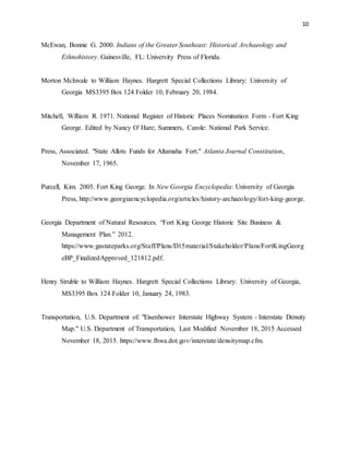 10
McEwan, Bonnie G. 2000. Indians of the Greater Southeast: Historical Archaeology and
Ethnohistory. Gainesville, FL: University Press of Florida.
Morton McInvale to William Haynes. Hargrett Special Collections Library: University of
Georgia MS3395 Box 124 Folder 10, February 20, 1984.
Mitchell, William R. 1971. National Register of Historic Places Nomination Form - Fort King
George. Edited by Nancy O' Hare; Summers, Carole: National Park Service.
Press, Associated. "State Allots Funds for Altamaha Fort." Atlanta Journal Constitution,
November 17, 1965.
Purcell, Kim. 2005. Fort King George. In New Georgia Encyclopedia: University of Georgia
Press, http://www.georgiaencyclopedia.org/articles/history-archaeology/fort-king-george.
Georgia Department of Natural Resources. “Fort King George Historic Site Business &
Management Plan.” 2012.
https://www.gastateparks.org/Staff/Plans/D15material/Stakeholder/Plans/FortKingGeorg
eBP_FinalizedApproved_121812.pdf.
Henry Struble to William Haynes. Hargrett Special Collections Library: University of Georgia,
MS3395 Box 124 Folder 10, January 24, 1983.
Transportation, U.S. Department of. "Eisenhower Interstate Highway System - Interstate Density
Map." U.S. Department of Transportation, Last Modified November 18, 2015 Accessed
November 18, 2015. https://www.fhwa.dot.gov/interstate/densitymap.cfm.
 