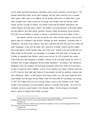 2
several wattle and daub constructions and Indian pottery shards scattered in several places.4 The
Spanish named them Guale for the native language that they spoke, and they were a nomadic
native group, which made it very difficult for the Spanish missionaries to subdue them. Guale
tribes occupied much of the coastal area of Georgia and Carolina when the Spanish arrived
around, and this coverage of territory was another reason that the Spanish missionaries had
trouble bringing the Guale under control.5 The political and social hierarchy of the Guale Indians
was also different from their interior ancestors because of their decentralized power structure.
The Chief was accountable to a group, or council, of prominent men in each village or area.6
The Spanish, arriving to the area around the year 1600, set about trying to carry out their
general plans for colonization that involved subduing the native population, converting them to
Christianity, and trying to get whatever value they could from the land. The goal was to make the
native population, in this case the Guale, into a task force of menial workers and foot soldiers
that would support a small Spanish ruling class in the area.7 Specific to the area around the Fort
King George site the Spanish were attempting to consolidate their land claims in Georgia and
Carolina by expanding their Mission system across the area. In 1595 a Spanish friar named
Father Pedro de Corpa attempted to establish a mission on the Fort King George site, known as
Tolomato then, to begin subjugating the local Guale population.8 According to tour information
distributed by the site managers the local Guale population did not like Father de Corpa due to
his lack of respect for native traditions in favor of new Spanish ones. Sheila Caldwell writes that
in 1597, when the local chief died, Father de Corpa insulted the tribe by installing a distant, and
more submissive, relative as chief instead of the former chief’s son. This insult pushed the local
Guale Indians over the edge, and they killed Father de Corpa while he was praying one morning
in 1597. This incident led to a revolt of Guale Indians, known as the Tolomato revolt, which
resulted in the destruction of several Spanish missions in Georgia and Carolina. The revolt was
eventually put down, quite brutally, by the Spanish military, but the damage to the Spanish
mission system in Georgia and Carolina was great.
4 Georgia Historical Commission,1965,“Welcome to Fort KingGeorge,” in Ashantilly Press Papers,
Hargrett Special CollectionsLibrary:University of Georgia, MS3395 Box 124 Folder 7.
5 Caldwell,27.
6 McEwan, Bonnie G. 2000.Indians of the Greater Southeast: Historical Archaeology and Ethnohistory.
Gainesville,FL: University Press of Florida.
7 Caldwell,28.
8 “Welcome to Fort KingGeorge”
 