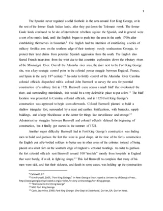 3
The Spanish never regained a solid foothold in the area around Fort King George, or in
the rest of the former Guale Indian lands, after they put down the Tolomato revolt. The former
Guale lands continued to be site of intermittent rebellion against the Spanish, and in general were
a sort of no man’s land, until the English began to push into the area in the early 1700s after
establishing themselves in Savannah.9 The English had the intention of establishing a series of
military fortifications on the southern edge of their territory, mostly southeastern Georgia, to
protect their land claims from potential Spanish aggression from the south. The English also
feared French incursions from the west due to that countries exploration down the tributary rivers
of the Mississippi River. Overall the Altamaha river area, the river next to the Fort King George
site, was a key strategic control point in the colonial power struggle between England, France,
and Spain in the early 18th century.10 In order to fortify control of the Altamaha River Carolina
colonial officials dispatched militia colonel John Barnwell to survey the area for potential
construction of a military fort in 1721. Barnwell came across a small bluff that overlooked the
river, and surrounding marshlands, that would be a very defensible place to put a fort.11 The bluff
location was presented to Carolina colonial officials, and in 1720 Fort King George’s
construction was approved to begin soon afterwards. Colonel Barnwell planned to build a
shallow triangular fort, surrounded by a moat and earthen fortifications, with barracks, supply
buildings, and a large blockhouse at the center for things like surveillance and storage.12
Administrative struggles between Barnwell and colonial officials delayed the beginning of
construction, but it finally got started in the summer of 1721.
Another major difficulty Barnwell had in Fort King George’s construction was finding
men to build and garrison the fort that were in good shape. At the time of the fort’s construction
the English put able-bodied soldiers to better use in other areas of the colonies instead of being
placed at a small fort on the southern edge of England’s colonial holdings. In order to garrison
the fort colonial officials sent Barnwell around 100 “invalids” mostly from hospitals in England
that were barely, if at all, in fighting shape.13 This led Barnwell to complain that many of his
men were sick, and that their sickness, and death in some cases, was holding up the construction
9 Caldwell,37.
10 Kim Purcell,2005, “Fort King George,” In New Georgia Encyclopedia:University of Georgia Press,
http://www.georgiaencyclopedia.org/articles/history-archaeology/fort-king-george.
11 “Welcome to Fort KingGeorge”
12 NGE Fort KingGeorge
13 Cook, Jeannine, 1990.Fort King George: One Step to Statehood, Darien,GA: Darien News.
 