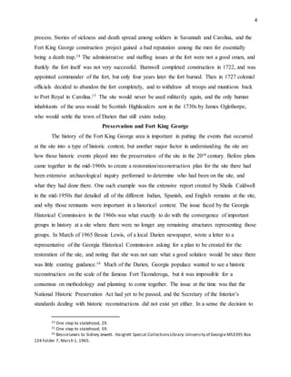 4
process. Stories of sickness and death spread among soldiers in Savannah and Carolina, and the
Fort King George construction project gained a bad reputation among the men for essentially
being a death trap.14 The administrative and staffing issues at the fort were not a good omen, and
frankly the fort itself was not very successful. Barnwell completed construction in 1722, and was
appointed commander of the fort, but only four years later the fort burned. Then in 1727 colonial
officials decided to abandon the fort completely, and to withdraw all troops and munitions back
to Port Royal in Carolina.15 The site would never be used militarily again, and the only human
inhabitants of the area would be Scottish Highlanders sent in the 1730s by James Oglethorpe,
who would settle the town of Darien that still exists today.
Preservation and Fort King George
The history of the Fort King George area is important in putting the events that occurred
at the site into a type of historic context, but another major factor in understanding the site are
how those historic events played into the preservation of the site in the 20th century. Before plans
came together in the mid-1960s to create a restoration/reconstruction plan for the site there had
been extensive archaeological inquiry performed to determine who had been on the site, and
what they had done there. One such example was the extensive report created by Sheila Caldwell
in the mid-1950s that detailed all of the different Indian, Spanish, and English remains at the site,
and why those remnants were important in a historical context. The issue faced by the Georgia
Historical Commission in the 1960s was what exactly to do with the convergence of important
groups in history at a site where there were no longer any remaining structures representing those
groups. In March of 1965 Bessie Lewis, of a local Darien newspaper, wrote a letter to a
representative of the Georgia Historical Commission asking for a plan to be created for the
restoration of the site, and noting that she was not sure what a good solution would be since there
was little existing guidance.16 Much of the Darien, Georgia populace wanted to see a historic
reconstruction on the scale of the famous Fort Ticonderoga, but it was impossible for a
consensus on methodology and planning to come together. The issue at the time was that the
National Historic Preservation Act had yet to be passed, and the Secretary of the Interior’s
standards dealing with historic reconstructions did not exist yet either. In a sense the decision to
14 One step to statehood, 29.
15 One step to statehood, 59.
16 BessieLewis to Sidney Jewett. Hargrett Special CollectionsLibrary:University of Georgia MS3395 Box
124 Folder 7, March 1, 1965.
 