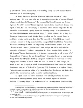 5
go forward with a historic reconstruction of the Fort King George site would create a situation
where there was no precedent to go by.
The primary motivation behind the preservation movement at Fort King George
beginning when it did, in the mid-1960s, was the approaching construction of Interstate 95 slated
to begin towards the end of the decade.17 The passage of the National Interstate and Defense
Highways Act in 1956 is one of the more important events in United States history because of its
impact on travel, but it was very damaging to preservation efforts. Thomas King writes that the
construction of the Interstate Highway system did “alarming damage” to all types of historic
structures and archaeological sites around the country.18 Damage to historic sites included their
destruction, compromising of their historical integrity, and the way that interstate highways
would draw potential tourists away from sites. This issue with the Federal Highway system’s
construction was one of the big drivers behind the passage of the National Historic Preservation
Act in 1966, and it helps to put the Fort King George site into a national context. In an April
1965 letter William Haynes, a journalist from Darien, Georgia, laid out the issues with the
construction of Interstate 95 to former owner of the site. Haynes says that Darien is feeling “a
little desperate” because the construction of the interstate was threatening to pull travelers off of
the coastal route 17 highway that runs through Darien.19 If those travelers are no longer coming
through Darien the undeveloped Fort King George site would lose a lot of exposure, so Haynes
is trying to ask for advice on how to combat this issue. The citizens of Darien, Georgia just
wanted to find a way to stay on the map in the face of a major threat to the revenue the town got
from tourism, especially of the Fort King George site. With the passage of the National Historic
Preservation Act, soon after the writing of the Haynes letter, Fort King George, and similar sites,
got a lot of the momentum they needed to combat what threatened them.
The hope in Darien was that the momentum of the national preservation movement
would assist in pushing politicians, private donors, and the local populace to fund a full
restoration of Fort King George. The parties involved with Fort King George did end up raising
17 Transportation,U.S. Department of. "Eisenhower Interstate Highway System - Interstate Density Map."
U.S. Department of Transportation,LastModified November 18, 2015 Accessed November 18, 2015,
https://www.fhwa.dot.gov/interstate/densitymap.cfm.
18 King, Thomas F. 1998.Cultural ResourceLaws and Practice:an Introductory Guide. Vol. 1. WalnutCreek,
CA: AltaMira Press.
19 Alexander Lawrence to WilliamHaynes.Hargrett Special CollectionsLibrary:University of Georgia.
MS3395 Box 124 Folder 8. May 10,1965.
 