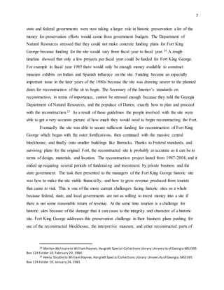 7
state and federal governments were now taking a larger role in historic preservation a lot of the
money for preservation efforts would come from government budgets. The Department of
Natural Resources stressed that they could not make concrete funding plans for Fort King
George because funding for the site would vary from fiscal year to fiscal year.24 A rough
timeline showed that only a few projects per fiscal year could be funded for Fort King George.
For example in fiscal year 1985 there would only be enough money available to construct
museum exhibits on Indian and Spanish influence on the site. Funding became an especially
important issue in the later years of the 1980s because the site was drawing nearer to the planned
dates for reconstruction of the sit to begin. The Secretary of the Interior’s standards on
reconstruction, in terms of importance, cannot be stressed enough because they told the Georgia
Department of Natural Resources, and the populace of Darien, exactly how to plan and proceed
with the reconstruction.25 As a result of these guidelines the people involved with the site were
able to get a very accurate picture of how much they would need to begin reconstructing the Fort.
Eventually the site was able to secure sufficient funding for reconstruction of Fort King
George which began with the outer fortifications, then continued with the massive central
blockhouse, and finally onto smaller buildings like Barracks. Thanks to Federal standards, and
surviving plans for the original Fort, the reconstructed site is probably as accurate as it can be in
terms of design, materials, and location. The reconstruction project lasted from 1987-2004, and it
ended up requiring several periods of fundraising and investment by private business and the
state government. The task then presented to the managers of the Fort King George historic site
was how to make the site viable financially, and how to grow revenue produced from tourists
that came to visit. This is one of the more current challenges facing historic sites as a whole
because federal, state, and local governments are not as willing to invest money into a site if
there is not some reasonable return of revenue. At the same time tourism is a challenge for
historic sites because of the damage that it can cause to the integrity and character of a historic
site. Fort King George addresses this preservation challenge in their business plans pushing for
use of the reconstructed blockhouse, the interpretive museum, and other reconstructed parts of
24 Morton McInvaleto WilliamHaynes.Hargrett Special CollectionsLibrary:University of Georgia MS3395
Box 124 Folder 10, February 20, 1984.
25 Henry Struble to WilliamHaynes.Hargrett Special Collections Library:University of Georgia,MS3395
Box 124 Folder 10, January 24,1983.
 