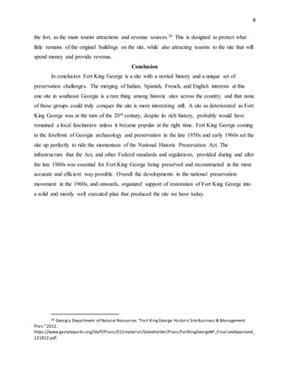 8
the fort, as the main tourist attractions and revenue sources.26 This is designed to protect what
little remains of the original buildings on the site, while also attracting tourists to the site that will
spend money and provide revenue.
Conclusion
In conclusion Fort King George is a site with a storied history and a unique set of
preservation challenges. The merging of Indian, Spanish, French, and English interests at this
one site in southeast Georgia is a rare thing among historic sites across the country, and that none
of those groups could truly conquer the site is more interesting still. A site as deteriorated as Fort
King George was at the turn of the 20th century, despite its rich history, probably would have
remained a local fascination unless it became popular at the right time. Fort King George coming
to the forefront of Georgia archaeology and preservation in the late 1950s and early 1960s set the
site up perfectly to ride the momentum of the National Historic Preservation Act. The
infrastructure that the Act, and other Federal standards and regulations, provided during and after
the late 1960s was essential for Fort King George being preserved and reconstructed in the most
accurate and efficient way possible. Overall the developments in the national preservation
movement in the 1960s, and onwards, organized support of restoration of Fort King George into
a solid and mostly well executed plan that produced the site we have today.
26 Georgia Department of Natural Resources.“Fort KingGeorge Historic SiteBusiness & Management
Plan.”2012.
https://www.gastateparks.org/Staff/Plans/D15material/Stakeholder/Plans/FortKingGeorgeBP_FinalizedApproved_
121812.pdf.
 