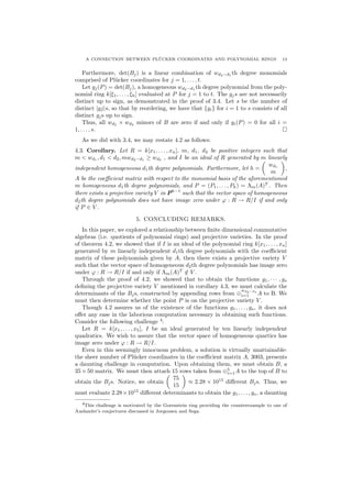 A CONNECTION BETWEEN PL¨UCKER COORDINATES AND POLYNOMIAL RINGS 13
Furthermore, det(Bj) is a linear combination of wd2−d1 th degree monomials
comprised of Pl¨ucker coordinates for j = 1, . . . , t.
Let gj(P) = det(Bj), a homogeneous wd2−d1
th degree polynomial from the poly-
nomial ring k[ξ1, . . . , ξh] evaluated at P for j = 1 to t. The gjs are not necessarily
distinct up to sign, as demonstrated in the proof of 3.4. Let s be the number of
distinct |gj|s, so that by reordering, we have that {gi} for i = 1 to s consists of all
distinct gjs up to sign.
Thus, all wd2
× wd2
minors of B are zero if and only if gi(P) = 0 for all i =
1, . . . , s.
As we did with 3.4, we may restate 4.2 as follows:
4.3. Corollary. Let R = k[x1, . . . , xn], m, d1, d2 be positive integers such that
m < wd1
, d1 < d2, mwd2−d1
≥ wd2
, and I be an ideal of R generated by m linearly
independent homogeneous d1th degree polynomials. Furthermore, let h =
wd1
m
,
A be the coeﬃcient matrix with respect to the monomial basis of the aforementioned
m homogeneous d1th degree polynomials, and P = (P1, . . . , Ph) = Λm(A)T
. Then
there exists a projective variety V in Ph−1
such that the vector space of homogeneous
d2th degree polynomials does not have image zero under ϕ : R → R/I if and only
if P ∈ V .
5. CONCLUDING REMARKS.
In this paper, we explored a relationship between ﬁnite dimensional commutative
algebras (i.e. quotients of polynomial rings) and projective varieties. In the proof
of theorem 4.2, we showed that if I is an ideal of the polynomial ring k[x1, . . . , xn]
generated by m linearly independent d1th degree polynomials with the coeﬃcient
matrix of these polynomials given by A, then there exists a projective variety V
such that the vector space of homogeneous d2th degree polynomials has image zero
under ϕ : R → R/I if and only if Λm(A)T
/∈ V .
Through the proof of 4.2, we showed that to obtain the functions g1, · · · , gs
deﬁning the projective variety V mentioned in corollary 4.3, we must calculate the
determinants of the Bjs, constructed by appending rows from ⊕
wd2−d1
i=1 A to B. We
must then determine whether the point P is on the projective variety V .
Though 4.2 assures us of the existence of the functions g1, . . . , gs, it does not
oﬀer any ease in the laborious computation necessary in obtaining such functions.
Consider the following challenge 4
:
Let R = k[x1, . . . , x5], I be an ideal generated by ten linearly independent
quadratics. We wish to assure that the vector space of homogeneous quartics has
image zero under ϕ : R → R/I.
Even in this seemingly innocuous problem, a solution is virtually unattainable-
the sheer number of Pl¨ucker coordinates in the coeﬃcient matrix A, 3003, presents
a daunting challenge in computation. Upon obtaining them, we must obtain B, a
35 × 50 matrix. We must then attach 15 rows taken from ⊕5
i=1A to the top of B to
obtain the Bjs. Notice, we obtain
75
15
≈ 2.28 × 1015
diﬀerent Bjs. Thus, we
must evaluate 2.28×1015
diﬀerent determinants to obtain the g1, . . . , gs, a daunting
4This challenge is motivated by the Gorenstein ring providing the counterexample to one of
Auslander’s conjectures discussed in Jorgensen and Sega.
 
