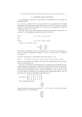 A CONNECTION BETWEEN PL¨UCKER COORDINATES AND POLYNOMIAL RINGS 3
2. A PRIMER FOR PL¨UCKERS
In considering an approach to the problem of classiﬁcation, let us explore the
following problem:
2.1. Let I be an ideal of R = k[x, y] such that I is generated by two linearly
independent homogeneous quadratic polynomials f1 and f2. We will exact a method
by which we may determine whether the vector space of homogeneous cubics has
image zero under ϕ : R → R/I.
Since the vector space of homogeneous quadratic polynomials is spanned by x2
,
xy, and y2
, two homogeneous quadratics may be written as
(2.1.1) f1 = a11x2
+ a21xy + a31y2
and
(2.1.2) f2 = a12x2
+ a22xy + a32y2
,
where aij ∈ k for all i, j. Let
A =


a11 a12
a21 a22
a31 a32

 ,
the matrix of coeﬃcients of the two generators of I. Since the two generators f1
and f2 are linearly independent, rank(A) = 2. By 1.9, at least one 2 × 2 minor of
A is nonzero.
2.2. Now, recall from 1.3, the Pl¨ucker point with respect to A is
(2.2.1) P = Λ2(A)T
= (a11a22 − a21a12, a11a32 − a12a31, a21a32 − a22a31).
Next, let us determine the subspace of the space of homogeneous cubics generated
by the two generators of I.
In k[x, y], to determine the homogeneous cubic polynomials generated by homo-
geneous quadratic polynomials, we need only consider the span of the homogeneous
cubics obtained by shifting each of the given quadratics f1 and f2 by the homo-
geneous linear polynomials x and y. Since we will shift f1 and f2 each by x and
y, we will obtain a generating set consisting of four homogeneous cubics. We may
summarize the results of said shift in the following way:
Let (X|Y ) =




1 0 0 0 0 0
0 1 0 1 0 0
0 0 1 0 1 0
0 0 0 0 0 1



 .
If we multiply the matrix 

a
b
c


representing the homogeneous quadratic f = ax2
+ bxy + cy2
by the ﬁrst three
columns of (X|Y ), we will obtain 



a
b
c
0



 ,
 