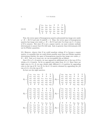 6 N. P. SLAGLE
(3.1.3) B =






a11 a12 a13 0 0 0
a21 a22 a23 a11 a12 a13
a31 a32 a33 a21 a22 a23
a41 a42 a43 a31 a32 a33
0 0 0 a41 a42 a43






.
Now, the vector space of homogeneous quartic polynomials has image zero under
ϕ : R → R/I if and only if rank(B) = 5. Thus, the vector space of homogeneous
quartics has image zero under ϕ : R → R/I if and only if at least one 5 × 5 minor
of B is nonzero. But since B is not a square matrix, we must evaluate multiple
determinants to assure that B is full rank. And, in general, these determinants will
not be Pl¨ucker quantities.
3.2. However, observe that if we could somehow enlarge B to become a square
matrix, it is possible that we could obtain possibly more than one Pl¨ucker quantity
determining whether the space of homogeneous quartics has image zero under ϕ :
R → R/I. And, as it turns out, we can accomplish this as follows:
Since B is a 5 × 6 matrix, we may append an additional row to the top of B to
obtain a 6 × 6 matrix. So let us append rows taken from A ⊕ A. Since there are
eight rows in A ⊕ A, we may obtain eight diﬀerent 6 × 6 matrices by appending
rows to the top of B. Let Bj be the 6 × 6 matrix obtained by appending the jth
row of A ⊕ A to the top of B.
So here are the eight matrices:
B1 =








a11 a12 a13 0 0 0
a11 a12 a13 0 0 0
a21 a22 a23 a11 a12 a13
a31 a32 a33 a21 a22 a23
a41 a42 a43 a31 a32 a33
0 0 0 a41 a42 a43








, B2 =








a21 a22 a23 0 0 0
a11 a12 a13 0 0 0
a21 a22 a23 a11 a12 a13
a31 a32 a33 a21 a22 a23
a41 a42 a43 a31 a32 a33
0 0 0 a41 a42 a43








B3 =








a31 a32 a33 0 0 0
a11 a12 a13 0 0 0
a21 a22 a23 a11 a12 a13
a31 a32 a33 a21 a22 a23
a41 a42 a43 a31 a32 a33
0 0 0 a41 a42 a43








, B4 =








a41 a42 a43 0 0 0
a11 a12 a13 0 0 0
a21 a22 a23 a11 a12 a13
a31 a32 a33 a21 a22 a23
a41 a42 a43 a31 a32 a33
0 0 0 a41 a42 a43








B5 =








0 0 0 a11 a12 a13
a11 a12 a13 0 0 0
a21 a22 a23 a11 a12 a13
a31 a32 a33 a21 a22 a23
a41 a42 a43 a31 a32 a33
0 0 0 a41 a42 a43








, B6 =








0 0 0 a21 a22 a23
a11 a12 a13 0 0 0
a21 a22 a23 a11 a12 a13
a31 a32 a33 a21 a22 a23
a41 a42 a43 a31 a32 a33
0 0 0 a41 a42 a43








 