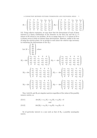 A CONNECTION BETWEEN PL¨UCKER COORDINATES AND POLYNOMIAL RINGS 7
B7 =








0 0 0 a31 a32 a33
a11 a12 a13 0 0 0
a21 a22 a23 a11 a12 a13
a31 a32 a33 a21 a22 a23
a41 a42 a43 a31 a32 a33
0 0 0 a41 a42 a43








, B8 =








0 0 0 a41 a42 a43
a11 a12 a13 0 0 0
a21 a22 a23 a11 a12 a13
a31 a32 a33 a21 a22 a23
a41 a42 a43 a31 a32 a33
0 0 0 a41 a42 a43








.
3.3. Using cofactor expansion, we may show that the determinant of each of these
matrices is a linear combination of the elements on the ﬁrst row and the 5 × 5
minors of B critical to our problem. So let us assign these six 5 × 5 minors of B to
a column vector to help us evaluate these determinants. However, unlike in the case
of using the exterior power, let us include in each minor the cofactor sign necessary
in evaluating the determinants of the Bjs.
Let M =








M1
M2
M3
M4
M5
M6








, where
M1 = det






a12 a13 0 0 0
a22 a23 a11 a12 a13
a32 a33 a21 a22 a23
a42 a43 a31 a32 a33
0 0 a41 a42 a43






, M2 = − det






a11 a13 0 0 0
a21 a23 a11 a12 a13
a31 a33 a21 a22 a23
a41 a43 a31 a32 a33
0 0 a41 a42 a43






M3 = det






a11 a12 0 0 0
a21 a22 a11 a12 a13
a31 a32 a21 a22 a23
a41 a42 a31 a32 a33
0 0 a41 a42 a43






, M4 = − det






a11 a12 a13 0 0
a21 a22 a23 a12 a13
a31 a32 a33 a22 a23
a41 a42 a43 a32 a33
0 0 0 a42 a43






M5 = det






a11 a12 a13 0 0
a21 a22 a23 a11 a13
a31 a32 a33 a21 a23
a41 a42 a43 a31 a33
0 0 0 a41 a43






, M6 = − det






a11 a12 a13 0 0
a21 a22 a23 a11 a12
a31 a32 a33 a21 a22
a41 a42 a43 a31 a32
0 0 0 a41 a42






Now, both B1 and B8 are singular matrices regardless of the values of the possibly
nonzero entries, so
(3.3.1) det(B1) = a11M1 + a12M2 + a13M3 = 0
and
(3.3.2) det(B8) = a41M4 + a42M5 + a43M6 = 0.
So of particular interest is a case such as that of B2, a possibly nonsingular
matrix.
 