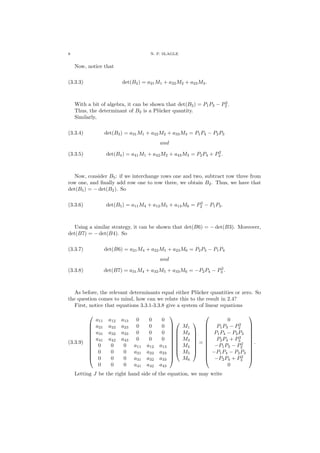 8 N. P. SLAGLE
Now, notice that
(3.3.3) det(B2) = a21M1 + a22M2 + a23M3.
With a bit of algebra, it can be shown that det(B2) = P1P3 − P2
2 .
Thus, the determinant of B2 is a Pl¨ucker quantity.
Similarly,
(3.3.4) det(B3) = a31M1 + a32M2 + a33M3 = P1P4 − P2P3
and
(3.3.5) det(B4) = a41M1 + a42M2 + a43M3 = P2P4 + P2
3 .
Now, consider B5: if we interchange rows one and two, subtract row three from
row one, and ﬁnally add row one to row three, we obtain B2. Thus, we have that
det(B5) = − det(B2). So
(3.3.6) det(B5) = a11M4 + a12M5 + a13M6 = P2
2 − P1P3.
Using a similar strategy, it can be shown that det(B6) = − det(B3). Moreover,
det(B7) = − det(B4). So
(3.3.7) det(B6) = a21M4 + a22M5 + a23M6 = P2P3 − P1P4
and
(3.3.8) det(B7) = a31M4 + a32M5 + a33M6 = −P2P4 − P2
3 .
As before, the relevant determinants equal either Pl¨ucker quantities or zero. So
the question comes to mind, how can we relate this to the result in 2.4?
First, notice that equations 3.3.1-3.3.8 give a system of linear equations
(3.3.9)












a11 a12 a13 0 0 0
a21 a22 a23 0 0 0
a31 a32 a33 0 0 0
a41 a42 a43 0 0 0
0 0 0 a11 a12 a13
0 0 0 a21 a22 a23
0 0 0 a31 a32 a33
0 0 0 a41 a42 a43




















M1
M2
M3
M4
M5
M6








=












0
P1P3 − P2
2
P1P4 − P2P3
P2P4 + P2
3
−P1P3 − P2
2
−P1P4 − P2P3
−P2P4 + P2
3
0












.
Letting J be the right hand side of the equation, we may write
 