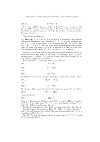 A CONNECTION BETWEEN PL¨UCKER COORDINATES AND POLYNOMIAL RINGS 9
(3.3.10) (A ⊕ A)M = J.
Now, since rank(A) = 3, rank(A ⊕ A) = 6. Since A ⊕ A is of maximum rank,
by 1.5, all Mi = 0 if and only if every entry of J is zero. And if every 5 × 5 minor
Mi of B is zero, the homogeneous cubics f1, f2, and f3 do not generate all the
homogeneous quartics.
Thus, we have the following:
3.4. Theorem. Let R = k[x, y], I be an ideal of R generated by three linearly
independent homogeneous cubic polynomials f1, f2, f3, A be the coeﬃcient ma-
trix of f1, f2, and f3 with respect to the monomial basis {x3
, x2
y, xy2
, y3
}, and
(P1, P2, P3, P4) = Λ3(A)T
. Then the vector space of homogeneous quartic polyno-
mials has image zero under ϕ : R → R/I if and only if at least one of the three
Pl¨ucker quantities P2
2 − P1P3, P2
3 + P2P4, and P1P4 − P2P3 is nonzero.
We may obtain a more explicit description of the projective variety deﬁned by
the three equations P2
2 − P1P3 = 0, P2
3 + P2P4 = 0, and P1P4 − P2P3 = 0. Under
the hypotheses of theorem 3.4, at least one Pl¨ucker coordinate is nonzero. So we
may analyze this problem in four cases:
Case I: Suppose P1 = α nonzero. Since P1 = α , we have
(3.4.1) P2
2 = αP3,
(3.4.2) P2
3 = −P2P4,
and
(3.4.3) αP4 = P2P3.
Solving for P3 in equation 3.4.1 and substituting into equations 3.4.2 and 3.4.3 gives
(3.4.4) P4
2 /α2
= −P2P4,
and
(3.4.5) αP4 = P3
2 /α.
By solving for P4 in equation 3.4.5 and substituting into equation 3.4.4 we obtain
(3.4.6) P4
2 /α2
= −P4
2 /α2
,
which simpliﬁes to
(3.4.7) 2P4
2 = 0.
Since k, by hypothesis, is inﬁnite, we have that 2 is nonzero. Thus, by equation
3.4.7, P2 = 0. Since P2 = 0 and P2
2 − P1P3 = 0, we have that P3 = 0. Since P3 = 0
and P1P4 − P2P3 = 0, we have that P4 = 0.
Case II: A similar argument shows that if P4 is nonzero, then P1 = P2 = P3 = 0.
Case III: Suppose P2 is nonzero. Thus, P2
2 − P1P3 = 0 implies that both P1
and P3 are both nonzero. But by Case 1, P1 being nonzero implies that P2 = 0, a
contradiction. Thus, P2 = 0.
Case IV: We need not suppose that P3 is nonzero since P2
3 + P2P4 = 0 and
P2 = 0 imply that P3 = 0.
 