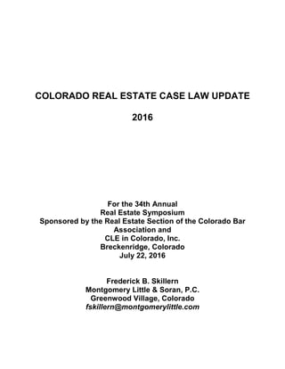 COLORADO REAL ESTATE CASE LAW UPDATE
2016
For the 34th Annual
Real Estate Symposium
Sponsored by the Real Estate Section of the Colorado Bar
Association and
CLE in Colorado, Inc.
Breckenridge, Colorado
July 22, 2016
Frederick B. Skillern
Montgomery Little & Soran, P.C.
Greenwood Village, Colorado
fskillern@montgomerylittle.com
 