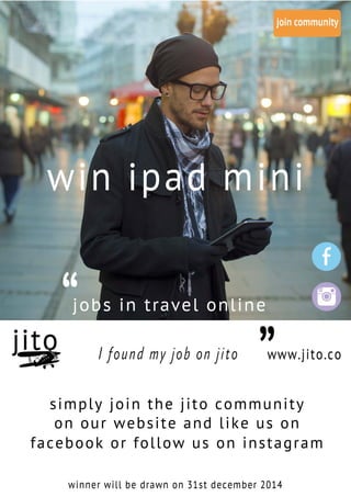 “
“jobs in travel online
I found my job on jito www.jito.co
winner will be drawn on 31st december 2014
simply join the jito community
on our website and like us on
facebook or follow us on instagram
win ipad mini
 