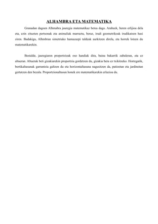 ALHAMBRA ETA MATEMATIKA
       Granadan dagoen Alhmabra jauregia matematikaz betea dago. Arabeek, beren erlijioa dela
eta, ezin zituzten pertsonak eta animaliak marraztu, beraz, irudi geometrikoak irudikatzen hasi
ziren. Badakigu, Alhmbran simetriako hamazazpi taldeak aurkitzen direla, eta horrek lotzen du
matematikarekin.


       Bestalde, jauregiaren proportzioak oso handiak dira, baina bakarrik zabaleran, eta ez
altueran. Altuerak beti gizakiarekin proportzia gordetzen du, gizakia bera ez txikitzeko. Horregatik,
bertikaltasunak garrantzia galtzen du eta horizontaltasuna nagusitzen da, patioetan eta jardinetan
gertatzen den bezala. Proportzionaltasun honek ere matematikarekin erlazioa du.
 